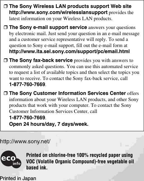 Printed in Japan❒The Sony Wireless LAN products support Web sitehttp://www.sony.com/wirelesslansupport provides thelatest information on your Wireless LAN products.❒The Sony e-mail support service answers your questionsby electronic mail. Just send your question in an e-mail messageand a customer service representative will reply. To send aquestion to Sony e-mail support, fill out the e-mail form athttp://www.ita.sel.sony.com/support/pc/email.html❒The Sony fax-back service provides you with answers tocommonly asked questions. You can use this automated serviceto request a list of available topics and then select the topics youwant to receive. To contact the Sony fax-back service, call1-877-760-7669.❒The Sony Customer Information Services Center offersinformation about your Wireless LAN products, and other Sonyproducts that work with your computer. To contact the SonyCustomer Information Services Center, call1-877-760-7669.Open 24 hours/day, 7 days/week.Printed on chlorine-free 100% recycled paper usingVOC (Volatile Organic Compound)-free vegetable oilbased ink.