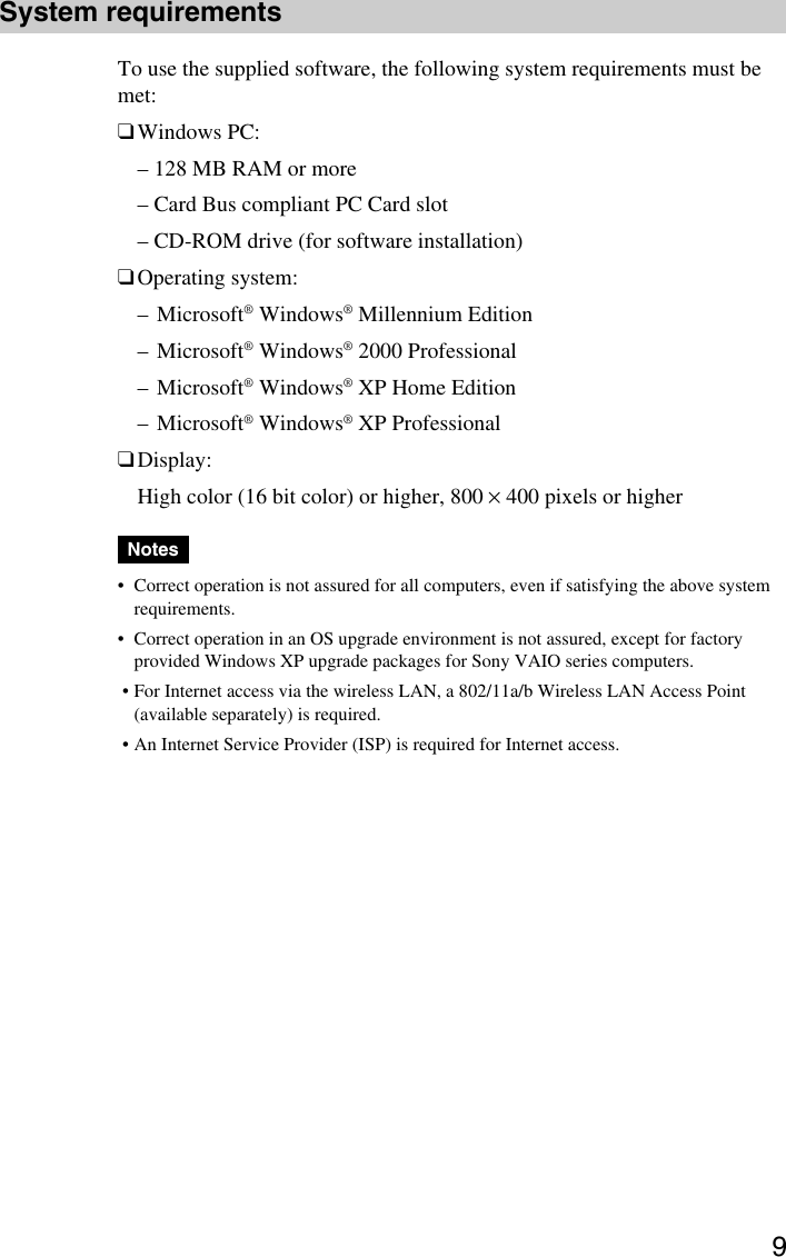 9System requirementsTo use the supplied software, the following system requirements must bemet:❑Windows PC:– 128 MB RAM or more– Card Bus compliant PC Card slot– CD-ROM drive (for software installation)❑Operating system:–Microsoft® Windows® Millennium Edition–Microsoft® Windows® 2000 Professional–Microsoft® Windows® XP Home Edition–Microsoft® Windows® XP Professional❑Display:High color (16 bit color) or higher, 800 × 400 pixels or higherNotes•Correct operation is not assured for all computers, even if satisfying the above systemrequirements.•Correct operation in an OS upgrade environment is not assured, except for factoryprovided Windows XP upgrade packages for Sony VAIO series computers. •For Internet access via the wireless LAN, a 802/11a/b Wireless LAN Access Point(available separately) is required. •An Internet Service Provider (ISP) is required for Internet access.