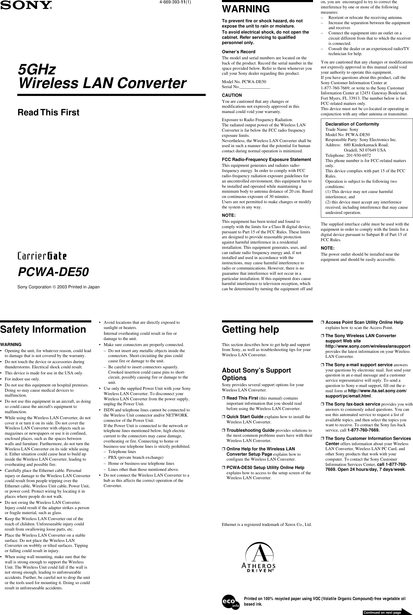 4-669-393-11(1)Sony Corporation  2003 Printed in JapanPCWA-DE50Read This FirstWARNINGTo prevent fire or shock hazard, do notexpose the unit to rain or moisture.To avoid electrical shock, do not open thecabinet. Refer servicing to qualifiedpersonnel only.Owner’s RecordThe model and serial numbers are located on theback of the product. Record the serial number in thespace provided below. Refer to them whenever youcall your Sony dealer regarding this product.Model No. PCWA-DE50Serial No.______________CAUTIONYou are cautioned that any changes ormodifications not expressly approved in thismanual could void your warranty.Exposure to Radio Frequency Radiation.The radiated output power of the Wireless LANConverter is far below the FCC radio frequencyexposure limits.Nevertheless, the Wireless LAN Converter shall beused in such a manner that the potential for humancontact during normal operation is minimized.FCC Radio-Frequency Exposure StatementThis equipment generates and radiates radio-frequency energy. In order to comply with FCCradio-frequency radiation exposure guidelines foran uncontrolled environment, this equipment has tobe installed and operated while maintaining aminimum body to antenna distance of 20 cm. Basedon continuous exposure of 30 minutes.Users are not permitted to make changes or modifythe system in any way.NOTE:This equipment has been tested and found tocomply with the limits for a Class B digital device,pursuant to Part 15 of the FCC Rules. These limitsare designed to provide reasonable protectionagainst harmful interference in a residentialinstallation. This equipment generates, uses, andcan radiate radio frequency energy and, if notinstalled and used in accordance with theinstructions, may cause harmful interference toradio or communications. However, there is noguarantee that interference will not occur in aparticular installation. If this equipment does causeharmful interference to television reception, whichcan be determined by turning the equipment off andSafety InformationWARNING• Opening the unit, for whatever reason, could leadto damage that is not covered by the warranty.• Do not touch the device or accessories duringthunderstorms. Electrical shock could result.• This device is made for use in the USA only.• For indoor use only.• Do not use this equipment on hospital premises.Doing so may cause medical devices tomalfunction.• Do not use this equipment in an aircraft, as doingso could cause the aircraft&apos;s equipment tomalfunction.• While using the Wireless LAN Converter, do notcover it or turn it on its side. Do not cover theWireless LAN Converter with objects such asmagazines or newspapers or use it in confined,enclosed places, such as the spaces betweenwalls and furniture. Furthermore, do not turn theWireless LAN Converter on its side while usingit. Either situation could cause heat to build upinside the Wireless LAN Converter, leading tooverheating and possible fire.• Carefully place the Ethernet cable. Personalinjury or damage to the Wireless LAN Convertercould result from people tripping over theEthernet cable, Wireless Unit cable, Power Unit,or power cord. Protect wiring by locating it inplaces where people do not walk.• Do not swing the Wireless LAN Converter.Injury could result if the adapter strikes a personor fragile material, such as glass.• Keep the Wireless LAN Converter out of thereach of children. Unforeseeable injury couldresult from swallowing loose parts, etc.• Place the Wireless LAN Converter on a stablesurface. Do not place the Wireless LANConverter on wobbly or tilted surfaces. Tippingor falling could result in injury.• When using wall mounting, make sure that thewall is strong enough to support the WirelessUnit. The Wireless Unit could fall if the wall isnot strong enough, leading to unforeseeableaccidents. Further, be careful not to drop the unitor the tools used for mounting it. Doing so couldresult in unforeseeable accidents.• Avoid locations that are directly exposed tosunlight or heaters.Internal overheating could result in fire ordamage to the unit.• Make sure connectors are properly connected.– Do not insert any metallic objects inside theconnectors. Short-circuiting the pins couldcause fire or damage to the unit.– Be careful to insert connectors squarely.Crooked insertion could cause pins to short-circuit, possibly causing fire or damage to theunit.• Use only the supplied Power Unit with your SonyWireless LAN Converter. To disconnect yourWireless LAN Converter from the power supply,unplug the Power Unit.• ISDN and telephone lines cannot be connected tothe Wireless Unit connector and/or NETWORKconnector of the Power Unit.If the Power Unit is connected to the network ortelephone lines mentioned below, high electriccurrent to the connectors may cause damage,overheating or fire. Connecting to home orbusiness-use telephone lines is strictly prohibited.– Telephone lines– PBX (private branch exchange)– Home or business-use telephone lines– Lines other than those mentioned above.• Do not connect the Wireless LAN Converter to ahub as this affects the correct operation of theConverter.5GHzWireless LAN Converteron, you are  encouraged to try to correct theinterference by one or more of the followingmeasures:– Reorient or relocate the receiving antenna.– Increase the separation between the equipmentand receiver.– Connect the equipment into an outlet on acircuit different from that to which the receiveris connected.– Consult the dealer or an experienced radio/TVtechnician for help.You are cautioned that any changes or modificationsnot expressly approved in this manual could voidyour authority to operate this equipment.If you have questions about this product, call theSony Customer Information Center at1-877-760-7669; or write to the Sony CustomerInformation Center at 12451 Gateway Boulevard,Fort Myers, FL 33913. The number below is forFCC-related matters only.This device must not be co-located or operating inconjunction with any other antenna or transmitter.Declaration of ConformityTrade Name: SonyModel No: PCWA-DE50Responsible Party: Sony Electronics Inc.Address: 680 Kinderkamack Road,Oradell, NJ 07649 USATelephone: 201-930-6972This phone number is for FCC-related mattersonly.This device complies with part 15 of the FCCRules.Operation is subject to the following twoconditions:(1) This device may not cause harmfulinterference, and(2) this device must accept any interferencereceived, including interference that may causeundesired operation.The supplied interface cable must be used with theequipment in order to comply with the limits for adigital device pursuant to Subpart B of Part 15 ofFCC Rules.NOTE:The power outlet should be installed near theequipment and should be easily accessible.Ethernet is a registered trademark of Xerox Co., Ltd.Printed on 100% recycled paper using VOC (Volatile Organic Compound)-free vegetable oilbased ink.Continued on next pageGetting helpThis section describes how to get help and supportfrom Sony, as well as troubleshooting tips for yourWireless LAN Converter.About Sony’s SupportOptionsSony provides several support options for yourWireless LAN Converter.❒Read This First (this manual) containsimportant information that you should readbefore using the Wireless LAN Converter.❒Quick Start Guide explains how to install theWireless LAN Converter.❒Troubleshooting Guide provides solutions tothe most common problems users have with theirWireless LAN Converter.❒Online Help for the Wireless LANConverter Setup Page explains how toconfigure the Wireless LAN Converter.❒PCWA-DE50 Setup Utility Online Helpexplains how to access to the setup screen of theWireless LAN Converter.❒Access Point Scan Utility Online Helpexplains how to scan the Access Point.❒The Sony Wireless LAN Convertersupport Web sitehttp://www.sony.com/wirelesslansupportprovides the latest information on your WirelessLAN Converter.❒The Sony e-mail support service answersyour questions by electronic mail. Just send yourquestion in an e-mail message and a customerservice representative will reply. To send aquestion to Sony e-mail support, fill out the e-mail form at http://www.ita.sel.sony.com/support/pc/email.html.❒The Sony fax-back service provides you withanswers to commonly asked questions. You canuse this automated service to request a list ofavailable topics, and then select the topics youwant to receive. To contact the Sony fax-backservice, call 1-877-760-7669.❒The Sony Customer Information ServicesCenter offers information about your WirelessLAN Converter, Wireless LAN PC Card, andother Sony products that work with yourcomputer. To contact the Sony CustomerInformation Services Center, call 1-877-760-7669. Open 24 hours/day, 7 days/week.