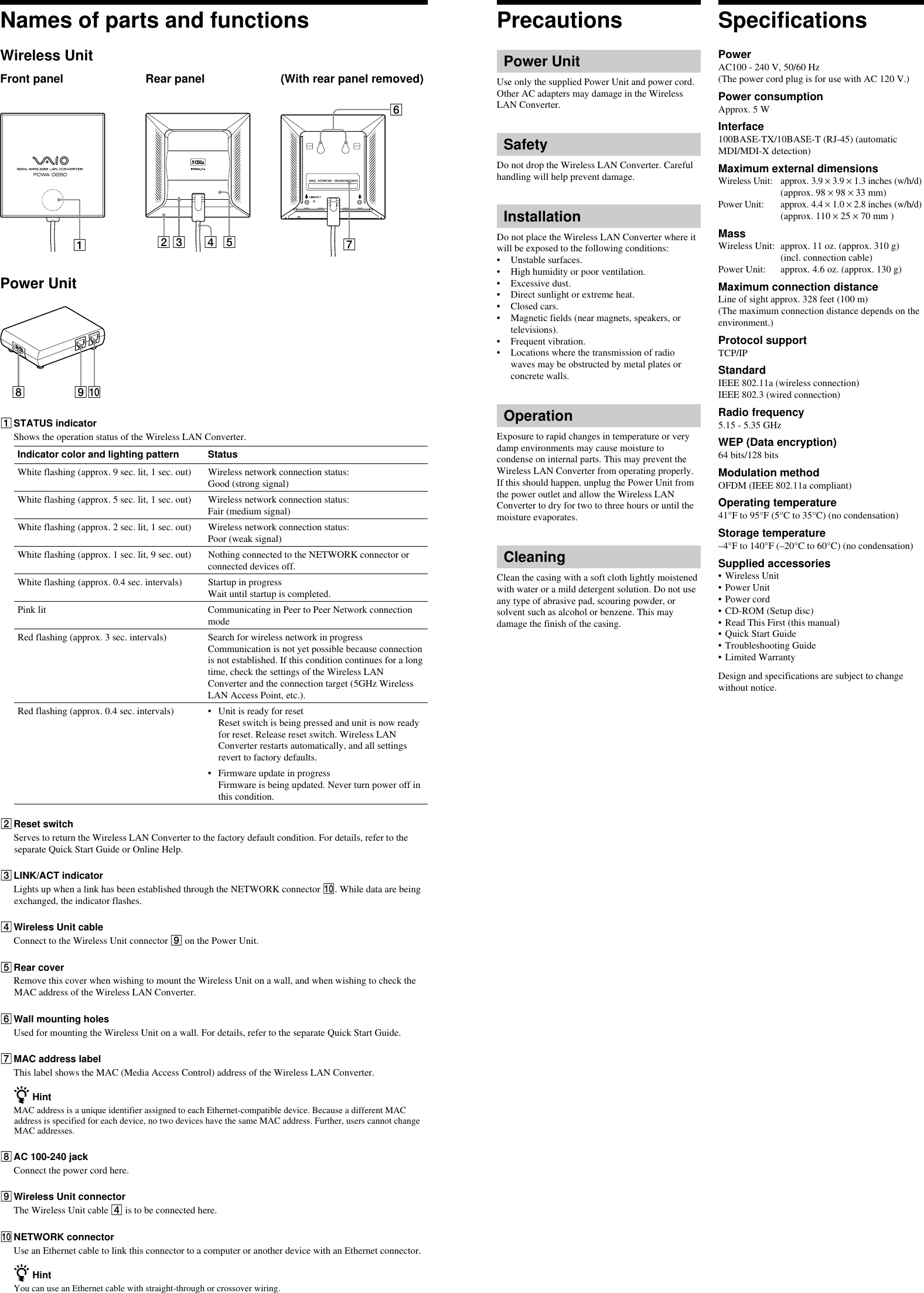 Names of parts and functionsWireless UnitFront panel Rear panel (With rear panel removed)1324576Power Unit8091STATUS indicatorShows the operation status of the Wireless LAN Converter.Indicator color and lighting pattern StatusWhite flashing (approx. 9 sec. lit, 1 sec. out) Wireless network connection status:Good (strong signal)White flashing (approx. 5 sec. lit, 1 sec. out) Wireless network connection status:Fair (medium signal)White flashing (approx. 2 sec. lit, 1 sec. out) Wireless network connection status:Poor (weak signal)White flashing (approx. 1 sec. lit, 9 sec. out) Nothing connected to the NETWORK connector orconnected devices off.White flashing (approx. 0.4 sec. intervals) Startup in progressWait until startup is completed.Pink lit Communicating in Peer to Peer Network connectionmodeRed flashing (approx. 3 sec. intervals) Search for wireless network in progressCommunication is not yet possible because connectionis not established. If this condition continues for a longtime, check the settings of the Wireless LANConverter and the connection target (5GHz WirelessLAN Access Point, etc.).Red flashing (approx. 0.4 sec. intervals) • Unit is ready for resetReset switch is being pressed and unit is now readyfor reset. Release reset switch. Wireless LANConverter restarts automatically, and all settingsrevert to factory defaults.• Firmware update in progressFirmware is being updated. Never turn power off inthis condition.2Reset switchServes to return the Wireless LAN Converter to the factory default condition. For details, refer to theseparate Quick Start Guide or Online Help.3LINK/ACT indicatorLights up when a link has been established through the NETWORK connector 0. While data are beingexchanged, the indicator flashes.4Wireless Unit cableConnect to the Wireless Unit connector 9 on the Power Unit.5Rear coverRemove this cover when wishing to mount the Wireless Unit on a wall, and when wishing to check theMAC address of the Wireless LAN Converter.6Wall mounting holesUsed for mounting the Wireless Unit on a wall. For details, refer to the separate Quick Start Guide.7MAC address labelThis label shows the MAC (Media Access Control) address of the Wireless LAN Converter.z HintMAC address is a unique identifier assigned to each Ethernet-compatible device. Because a different MACaddress is specified for each device, no two devices have the same MAC address. Further, users cannot changeMAC addresses.8AC 100-240 jackConnect the power cord here.9Wireless Unit connectorThe Wireless Unit cable 4 is to be connected here.0NETWORK connectorUse an Ethernet cable to link this connector to a computer or another device with an Ethernet connector.z HintYou can use an Ethernet cable with straight-through or crossover wiring.PrecautionsPower UnitUse only the supplied Power Unit and power cord.Other AC adapters may damage in the WirelessLAN Converter.SafetyDo not drop the Wireless LAN Converter. Carefulhandling will help prevent damage.InstallationDo not place the Wireless LAN Converter where itwill be exposed to the following conditions:• Unstable surfaces.• High humidity or poor ventilation.• Excessive dust.• Direct sunlight or extreme heat.• Closed cars.• Magnetic fields (near magnets, speakers, ortelevisions).• Frequent vibration.• Locations where the transmission of radiowaves may be obstructed by metal plates orconcrete walls.OperationExposure to rapid changes in temperature or verydamp environments may cause moisture tocondense on internal parts. This may prevent theWireless LAN Converter from operating properly.If this should happen, unplug the Power Unit fromthe power outlet and allow the Wireless LANConverter to dry for two to three hours or until themoisture evaporates.CleaningClean the casing with a soft cloth lightly moistenedwith water or a mild detergent solution. Do not useany type of abrasive pad, scouring powder, orsolvent such as alcohol or benzene. This maydamage the finish of the casing.SpecificationsPowerAC100 - 240 V, 50/60 Hz(The power cord plug is for use with AC 120 V.)Power consumptionApprox. 5 WInterface100BASE-TX/10BASE-T (RJ-45) (automaticMDI/MDI-X detection)Maximum external dimensionsWireless Unit: approx. 3.9 × 3.9 × 1.3 inches (w/h/d)(approx. 98 × 98 × 33 mm)Power Unit: approx. 4.4 × 1.0 × 2.8 inches (w/h/d)(approx. 110 × 25 × 70 mm )MassWireless Unit: approx. 11 oz. (approx. 310 g)(incl. connection cable)Power Unit: approx. 4.6 oz. (approx. 130 g)Maximum connection distanceLine of sight approx. 328 feet (100 m)(The maximum connection distance depends on theenvironment.)Protocol supportTCP/IPStandardIEEE 802.11a (wireless connection)IEEE 802.3 (wired connection)Radio frequency5.15 - 5.35 GHzWEP (Data encryption)64 bits/128 bitsModulation methodOFDM (IEEE 802.11a compliant)Operating temperature41°F to 95°F (5°C to 35°C) (no condensation)Storage temperature–4°F to 140°F (–20°C to 60°C) (no condensation)Supplied accessories• Wireless Unit• Power Unit• Power cord• CD-ROM (Setup disc)• Read This First (this manual)• Quick Start Guide• Troubleshooting Guide• Limited WarrantyDesign and specifications are subject to changewithout notice.