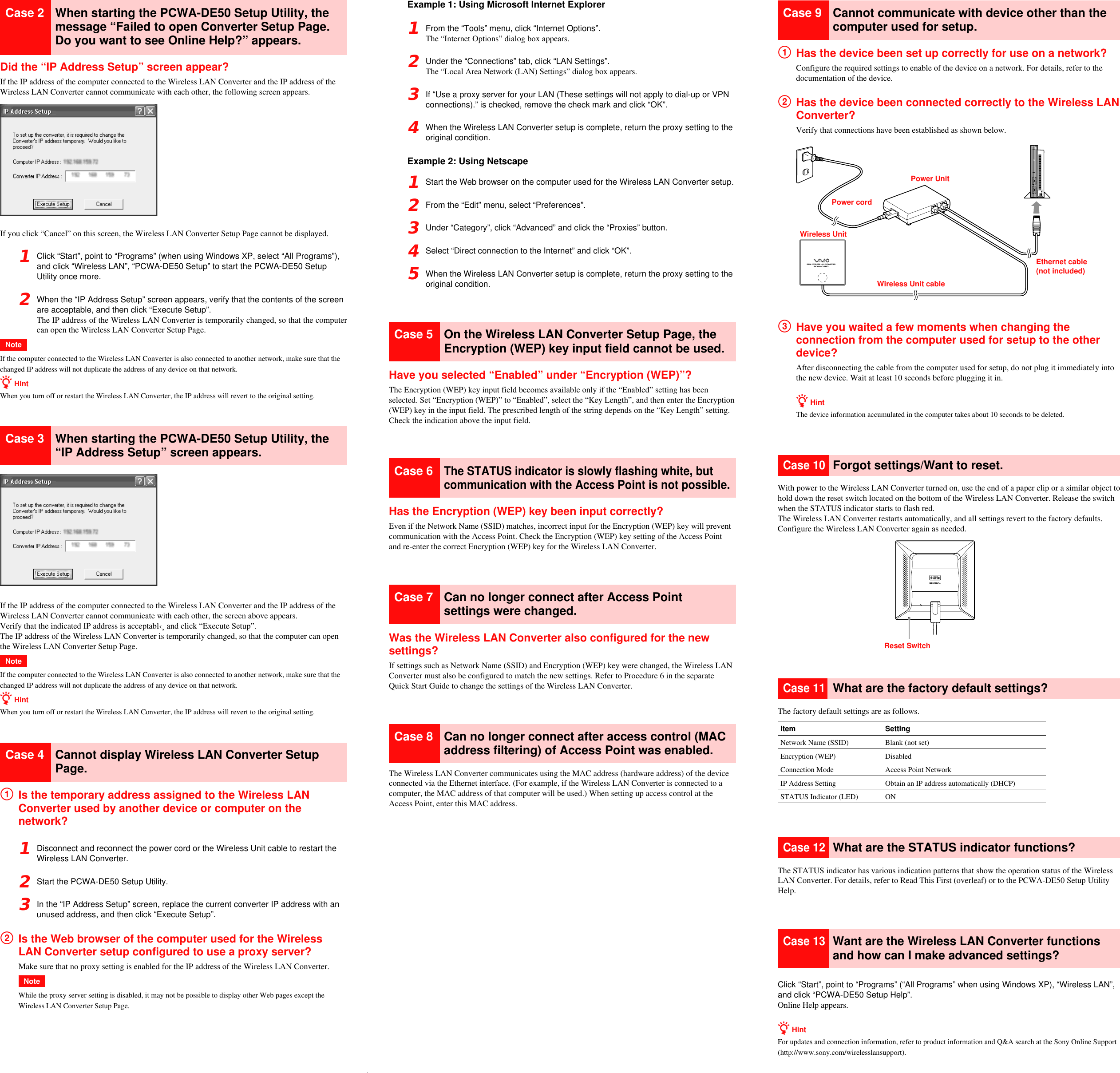 Reset SwitchCase 2 When starting the PCWA-DE50 Setup Utility, themessage “Failed to open Converter Setup Page.Do you want to see Online Help?” appears.Did the “IP Address Setup” screen appear?If the IP address of the computer connected to the Wireless LAN Converter and the IP address of theWireless LAN Converter cannot communicate with each other, the following screen appears.If you click “Cancel” on this screen, the Wireless LAN Converter Setup Page cannot be displayed.1Click “Start”, point to “Programs” (when using Windows XP, select “All Programs”),and click “Wireless LAN”, “PCWA-DE50 Setup” to start the PCWA-DE50 SetupUtility once more.2When the “IP Address Setup” screen appears, verify that the contents of the screenare acceptable, and then click “Execute Setup”.The IP address of the Wireless LAN Converter is temporarily changed, so that the computercan open the Wireless LAN Converter Setup Page.NoteIf the computer connected to the Wireless LAN Converter is also connected to another network, make sure that thechanged IP address will not duplicate the address of any device on that network.z HintWhen you turn off or restart the Wireless LAN Converter, the IP address will revert to the original setting.Case 3 When starting the PCWA-DE50 Setup Utility, the“IP Address Setup” screen appears.If the IP address of the computer connected to the Wireless LAN Converter and the IP address of theWireless LAN Converter cannot communicate with each other, the screen above appears.Verify that the indicated IP address is acceptabl‹¸ and click “Execute Setup”.The IP address of the Wireless LAN Converter is temporarily changed, so that the computer can openthe Wireless LAN Converter Setup Page.NoteIf the computer connected to the Wireless LAN Converter is also connected to another network, make sure that thechanged IP address will not duplicate the address of any device on that network.z HintWhen you turn off or restart the Wireless LAN Converter, the IP address will revert to the original setting.Case 4 Cannot display Wireless LAN Converter SetupPage.1Is the temporary address assigned to the Wireless LANConverter used by another device or computer on thenetwork?1Disconnect and reconnect the power cord or the Wireless Unit cable to restart theWireless LAN Converter.2Start the PCWA-DE50 Setup Utility.3In the “IP Address Setup” screen, replace the current converter IP address with anunused address, and then click “Execute Setup”.2Is the Web browser of the computer used for the WirelessLAN Converter setup configured to use a proxy server?Make sure that no proxy setting is enabled for the IP address of the Wireless LAN Converter.NoteWhile the proxy server setting is disabled, it may not be possible to display other Web pages except theWireless LAN Converter Setup Page.Example 1: Using Microsoft Internet Explorer1From the “Tools” menu, click “Internet Options”.The “Internet Options” dialog box appears.2Under the “Connections” tab, click “LAN Settings”.The “Local Area Network (LAN) Settings” dialog box appears.3If “Use a proxy server for your LAN (These settings will not apply to dial-up or VPNconnections).” is checked, remove the check mark and click “OK”.4When the Wireless LAN Converter setup is complete, return the proxy setting to theoriginal condition.Example 2: Using Netscape1Start the Web browser on the computer used for the Wireless LAN Converter setup.2From the “Edit” menu, select “Preferences”.3Under “Category”, click “Advanced” and click the “Proxies” button.4Select “Direct connection to the Internet” and click “OK”.5When the Wireless LAN Converter setup is complete, return the proxy setting to theoriginal condition.Case 5 On the Wireless LAN Converter Setup Page, theEncryption (WEP) key input field cannot be used.Have you selected “Enabled” under “Encryption (WEP)”?The Encryption (WEP) key input field becomes available only if the “Enabled” setting has beenselected. Set “Encryption (WEP)” to “Enabled”, select the “Key Length”, and then enter the Encryption(WEP) key in the input field. The prescribed length of the string depends on the “Key Length” setting.Check the indication above the input field.Case 6The STATUS indicator is slowly flashing white, butcommunication with the Access Point is not possible.Has the Encryption (WEP) key been input correctly?Even if the Network Name (SSID) matches, incorrect input for the Encryption (WEP) key will preventcommunication with the Access Point. Check the Encryption (WEP) key setting of the Access Pointand re-enter the correct Encryption (WEP) key for the Wireless LAN Converter.Case 7 Can no longer connect after Access Pointsettings were changed.Was the Wireless LAN Converter also configured for the newsettings?If settings such as Network Name (SSID) and Encryption (WEP) key were changed, the Wireless LANConverter must also be configured to match the new settings. Refer to Procedure 6 in the separateQuick Start Guide to change the settings of the Wireless LAN Converter.Case 8 Can no longer connect after access control (MACaddress filtering) of Access Point was enabled.The Wireless LAN Converter communicates using the MAC address (hardware address) of the deviceconnected via the Ethernet interface. (For example, if the Wireless LAN Converter is connected to acomputer, the MAC address of that computer will be used.) When setting up access control at theAccess Point, enter this MAC address.Case 9 Cannot communicate with device other than thecomputer used for setup.1Has the device been set up correctly for use on a network?Configure the required settings to enable of the device on a network. For details, refer to thedocumentation of the device.2Has the device been connected correctly to the Wireless LANConverter?Verify that connections have been established as shown below.3Have you waited a few moments when changing theconnection from the computer used for setup to the otherdevice?After disconnecting the cable from the computer used for setup, do not plug it immediately intothe new device. Wait at least 10 seconds before plugging it in.z HintThe device information accumulated in the computer takes about 10 seconds to be deleted.Case 10Forgot settings/Want to reset.With power to the Wireless LAN Converter turned on, use the end of a paper clip or a similar object tohold down the reset switch located on the bottom of the Wireless LAN Converter. Release the switchwhen the STATUS indicator starts to flash red.The Wireless LAN Converter restarts automatically, and all settings revert to the factory defaults.Configure the Wireless LAN Converter again as needed.Case 11What are the factory default settings?The factory default settings are as follows.Item SettingNetwork Name (SSID) Blank (not set)Encryption (WEP) DisabledConnection Mode Access Point NetworkIP Address Setting Obtain an IP address automatically (DHCP)STATUS Indicator (LED) ONCase 12What are the STATUS indicator functions?The STATUS indicator has various indication patterns that show the operation status of the WirelessLAN Converter. For details, refer to Read This First (overleaf) or to the PCWA-DE50 Setup UtilityHelp.Case 13Want are the Wireless LAN Converter functionsand how can I make advanced settings?Click “Start”, point to “Programs” (“All Programs” when using Windows XP), “Wireless LAN”,and click “PCWA-DE50 Setup Help”.Online Help appears.z HintFor updates and connection information, refer to product information and Q&amp;A search at the Sony Online Support(http://www.sony.com/wirelesslansupport).Power cordPower UnitWireless UnitWireless Unit cableEthernet cable(not included)