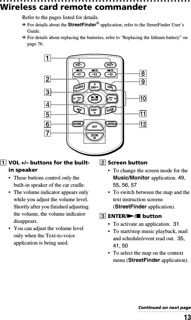 13Wireless card remote commanderRefer to the pages listed for details. bFor details about the StreetFinder® application, refer to the StreetFinder User’s Guide.bFor details about replacing the batteries, refer to “Replacing the lithium battery” on page 76.AVOL +/– buttons for the built-in speaker• These buttons control only the built-in speaker of the car cradle.• The volume indicator appears only while you adjust the volume level. Shortly after you finished adjusting the volume, the volume indicator disappears.• You can adjust the volume level only when the Text-to-voice application is being used.BScreen button• To change the screen mode for the Music/Monitor application. 49, 55, 56, 57 • To switch between the map and the text instruction screens (StreetFinder application).CENTER/N/x button• To activate an application.  31• To start/stop music playback, mail and schedule/event read out.  35, 41, 50• To select the map on the context menu (StreetFinder application).DAY–HOME HEREVOL–VOL+S2ENTERDAY+OUTZOOMINREPGUIDESCREENDSPLS3S1S4 S5 S6Continued on next page• • • • • • • • • • • • • • • • • • • • • • • • • • •
