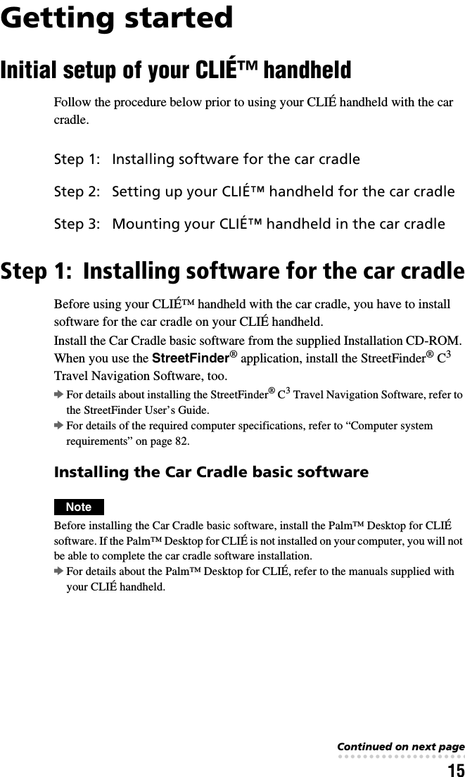 15Getting startedInitial setup of your CLIÉ™ handheldFollow the procedure below prior to using your CLIÉ handheld with the car cradle.Step 1: Installing software for the car cradleBefore using your CLIÉ™ handheld with the car cradle, you have to install software for the car cradle on your CLIÉ handheld.Install the Car Cradle basic software from the supplied Installation CD-ROM. When you use the StreetFinder® application, install the StreetFinder® C3 Travel Navigation Software, too.bFor details about installing the StreetFinder® C3 Travel Navigation Software, refer to the StreetFinder User’s Guide.bFor details of the required computer specifications, refer to “Computer system requirements” on page 82.Installing the Car Cradle basic softwareNoteBefore installing the Car Cradle basic software, install the Palm™ Desktop for CLIÉ software. If the Palm™ Desktop for CLIÉ is not installed on your computer, you will not be able to complete the car cradle software installation.bFor details about the Palm™ Desktop for CLIÉ, refer to the manuals supplied with your CLIÉ handheld.Step 1: Installing software for the car cradleStep 2: Setting up your CLIÉ™ handheld for the car cradleStep 3: Mounting your CLIÉ™ handheld in the car cradleContinued on next page• • • • • • • • • • • • • • • • • • • • • • • • • • •
