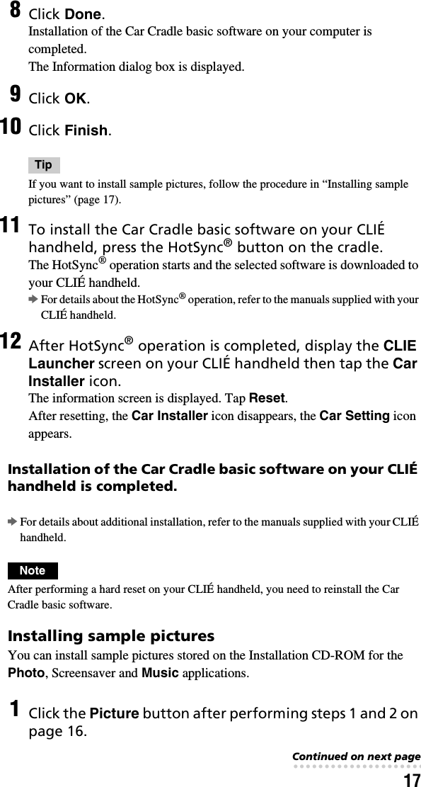 17Installation of the Car Cradle basic software on your CLIÉ handheld is completed.bFor details about additional installation, refer to the manuals supplied with your CLIÉ handheld.NoteAfter performing a hard reset on your CLIÉ handheld, you need to reinstall the Car Cradle basic software.Installing sample picturesYou can install sample pictures stored on the Installation CD-ROM for the Photo, Screensaver and Music applications.8Click Done.Installation of the Car Cradle basic software on your computer is completed.The Information dialog box is displayed.9Click OK.10 Click Finish.TipIf you want to install sample pictures, follow the procedure in “Installing sample pictures” (page 17).11 To install the Car Cradle basic software on your CLIÉ handheld, press the HotSync® button on the cradle.The HotSync® operation starts and the selected software is downloaded to your CLIÉ handheld.bFor details about the HotSync® operation, refer to the manuals supplied with your CLIÉ handheld.12 After HotSync® operation is completed, display the CLIE Launcher screen on your CLIÉ handheld then tap the Car Installer icon.The information screen is displayed. Tap Reset.After resetting, the Car Installer icon disappears, the Car Setting icon appears.1Click the Picture button after performing steps 1 and 2 on page 16.Continued on next page• • • • • • • • • • • • • • • • • • • • • • • • • • •