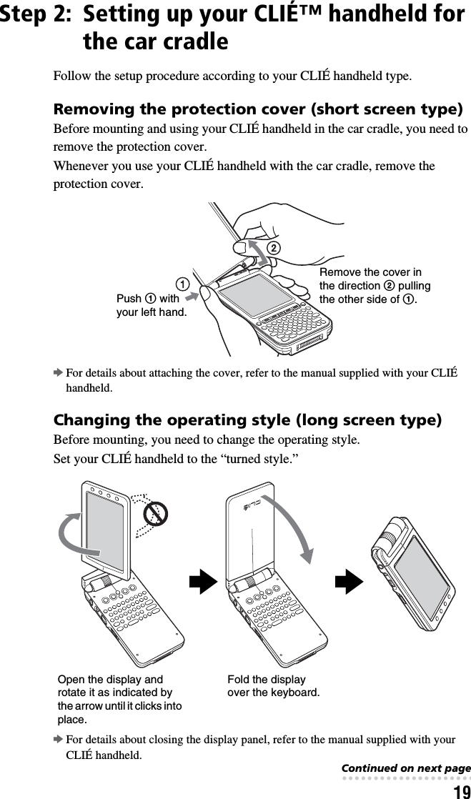 19Step 2: Setting up your CLIÉ™ handheld for the car cradleFollow the setup procedure according to your CLIÉ handheld type.Removing the protection cover (short screen type)Before mounting and using your CLIÉ handheld in the car cradle, you need to remove the protection cover.Whenever you use your CLIÉ handheld with the car cradle, remove the protection cover.bFor details about attaching the cover, refer to the manual supplied with your CLIÉ handheld.Changing the operating style (long screen type)Before mounting, you need to change the operating style.Set your CLIÉ handheld to the “turned style.”bFor details about closing the display panel, refer to the manual supplied with your CLIÉ handheld.Push 1 with your left hand.Remove the cover in the direction 2 pulling the other side of 1.Open the display and rotate it as indicated by the arrow until it clicks into place.Fold the display over the keyboard.bbContinued on next page• • • • • • • • • • • • • • • • • • • • • • • • • • •