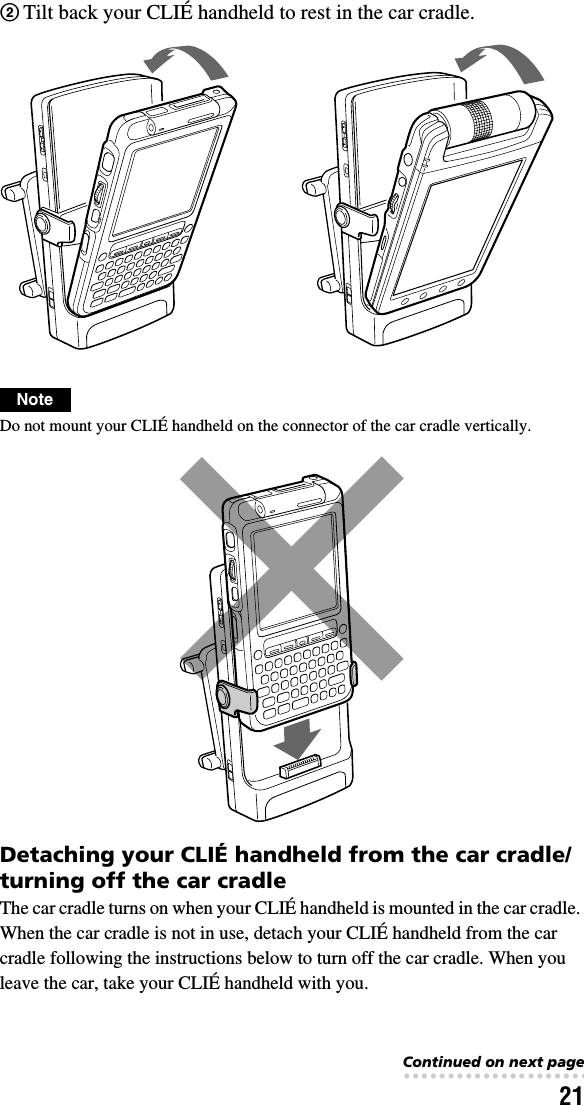 21NoteDo not mount your CLIÉ handheld on the connector of the car cradle vertically.Detaching your CLIÉ handheld from the car cradle/turning off the car cradleThe car cradle turns on when your CLIÉ handheld is mounted in the car cradle. When the car cradle is not in use, detach your CLIÉ handheld from the car cradle following the instructions below to turn off the car cradle. When you leave the car, take your CLIÉ handheld with you.2Tilt back your CLIÉ handheld to rest in the car cradle.Continued on next page• • • • • • • • • • • • • • • • • • • • • • • • • • •