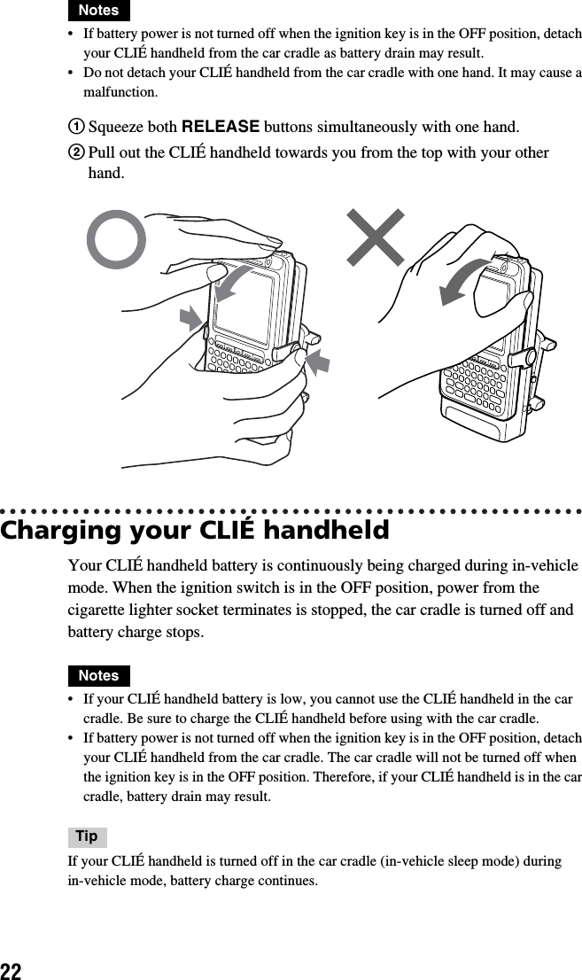 22Notes• If battery power is not turned off when the ignition key is in the OFF position, detach your CLIÉ handheld from the car cradle as battery drain may result.• Do not detach your CLIÉ handheld from the car cradle with one hand. It may cause a malfunction.Charging your CLIÉ handheldYour CLIÉ handheld battery is continuously being charged during in-vehicle mode. When the ignition switch is in the OFF position, power from the cigarette lighter socket terminates is stopped, the car cradle is turned off and battery charge stops.Notes• If your CLIÉ handheld battery is low, you cannot use the CLIÉ handheld in the car cradle. Be sure to charge the CLIÉ handheld before using with the car cradle.• If battery power is not turned off when the ignition key is in the OFF position, detach your CLIÉ handheld from the car cradle. The car cradle will not be turned off when the ignition key is in the OFF position. Therefore, if your CLIÉ handheld is in the car cradle, battery drain may result.TipIf your CLIÉ handheld is turned off in the car cradle (in-vehicle sleep mode) during in-vehicle mode, battery charge continues.1Squeeze both RELEASE buttons simultaneously with one hand.2Pull out the CLIÉ handheld towards you from the top with your other hand.    
