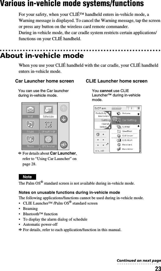 23Various in-vehicle mode systems/functionsFor your safety, when your CLIÉ™ handheld enters in-vehicle mode, a Warning message is displayed. To cancel the Warning message, tap the screen or press any button on the wireless card remote commander.During in-vehicle mode, the car cradle system restricts certain applications/functions on your CLIÉ handheld.About in-vehicle mode When you use your CLIÉ handheld with the car cradle, your CLIÉ handheld enters in-vehicle mode.NoteThe Palm OS® standard screen is not available during in-vehicle mode.Notes on unusable functions during in-vehicle modeThe following applications/functions cannot be used during in-vehicle mode.• CLIE Launcher™ /Palm OS® standard screen•Beaming• Bluetooth™ function• To display the alarm dialog of schedule• Automatic power-offbFor details, refer to each application/function in this manual.Car Launcher home screen CLIE Launcher home screenbFor details about Car Launcher, refer to “Using Car Launcher” on page 28.You can use the Car launcher during in-vehicle mode.You cannot use CLIE Launcher™ during in-vehicle mode.Continued on next page• • • • • • • • • • • • • • • • • • • • • • • • • • •