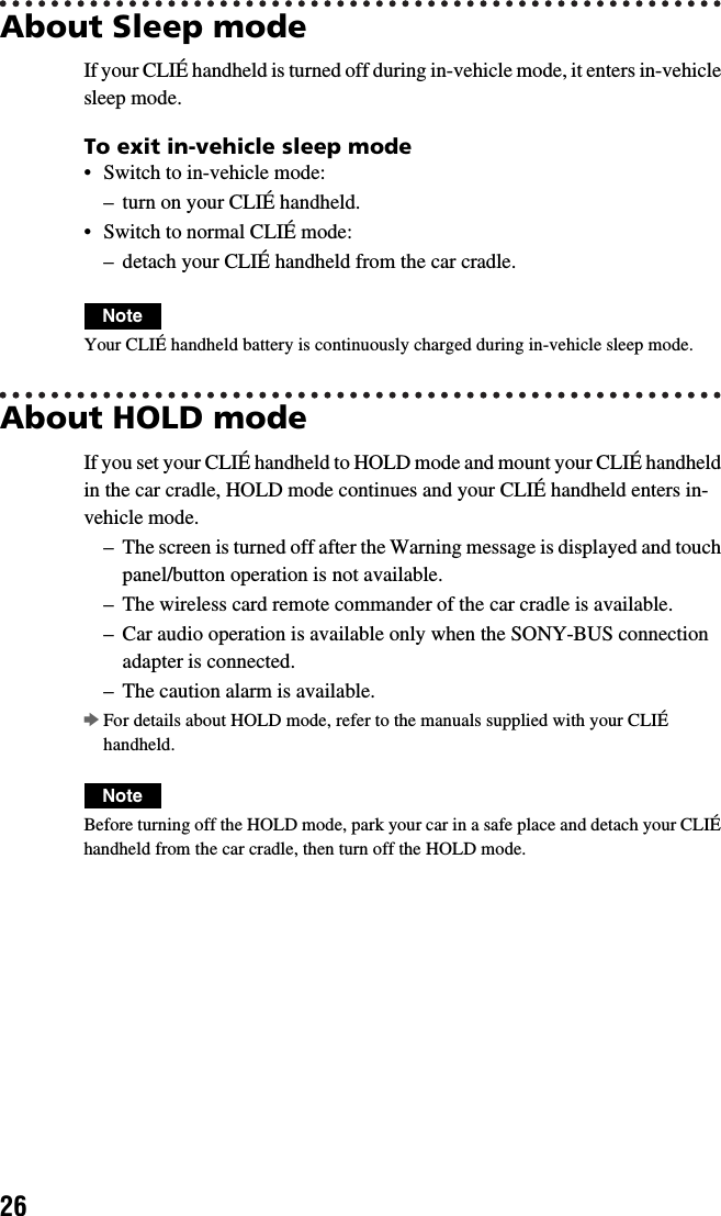 26About Sleep modeIf your CLIÉ handheld is turned off during in-vehicle mode, it enters in-vehicle sleep mode.To exit in-vehicle sleep mode• Switch to in-vehicle mode:– turn on your CLIÉ handheld.• Switch to normal CLIÉ mode:– detach your CLIÉ handheld from the car cradle.NoteYour CLIÉ handheld battery is continuously charged during in-vehicle sleep mode.About HOLD modeIf you set your CLIÉ handheld to HOLD mode and mount your CLIÉ handheld in the car cradle, HOLD mode continues and your CLIÉ handheld enters in-vehicle mode.– The screen is turned off after the Warning message is displayed and touch panel/button operation is not available.– The wireless card remote commander of the car cradle is available.– Car audio operation is available only when the SONY-BUS connection adapter is connected.– The caution alarm is available.bFor details about HOLD mode, refer to the manuals supplied with your CLIÉ handheld.NoteBefore turning off the HOLD mode, park your car in a safe place and detach your CLIÉ handheld from the car cradle, then turn off the HOLD mode.