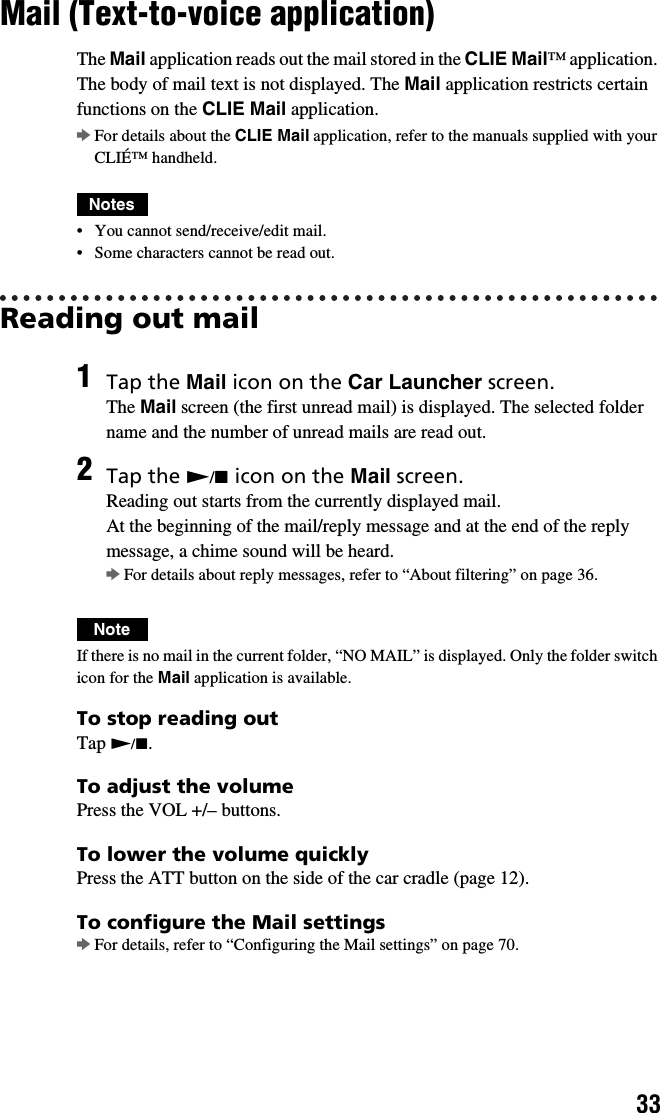 33Mail (Text-to-voice application)The Mail application reads out the mail stored in the CLIE Mail™ application. The body of mail text is not displayed. The Mail application restricts certain functions on the CLIE Mail application.bFor details about the CLIE Mail application, refer to the manuals supplied with your CLIÉ™ handheld.Notes• You cannot send/receive/edit mail.• Some characters cannot be read out.Reading out mailNoteIf there is no mail in the current folder, “NO MAIL” is displayed. Only the folder switch icon for the Mail application is available.To stop reading outTap N/x.To adjust the volumePress the VOL +/– buttons.To lower the volume quicklyPress the ATT button on the side of the car cradle (page 12).To configure the Mail settingsbFor details, refer to “Configuring the Mail settings” on page 70.1Tap the Mail icon on the Car Launcher screen.The Mail screen (the first unread mail) is displayed. The selected folder name and the number of unread mails are read out.2Tap the N/x icon on the Mail screen.Reading out starts from the currently displayed mail.At the beginning of the mail/reply message and at the end of the reply message, a chime sound will be heard. bFor details about reply messages, refer to “About filtering” on page 36.