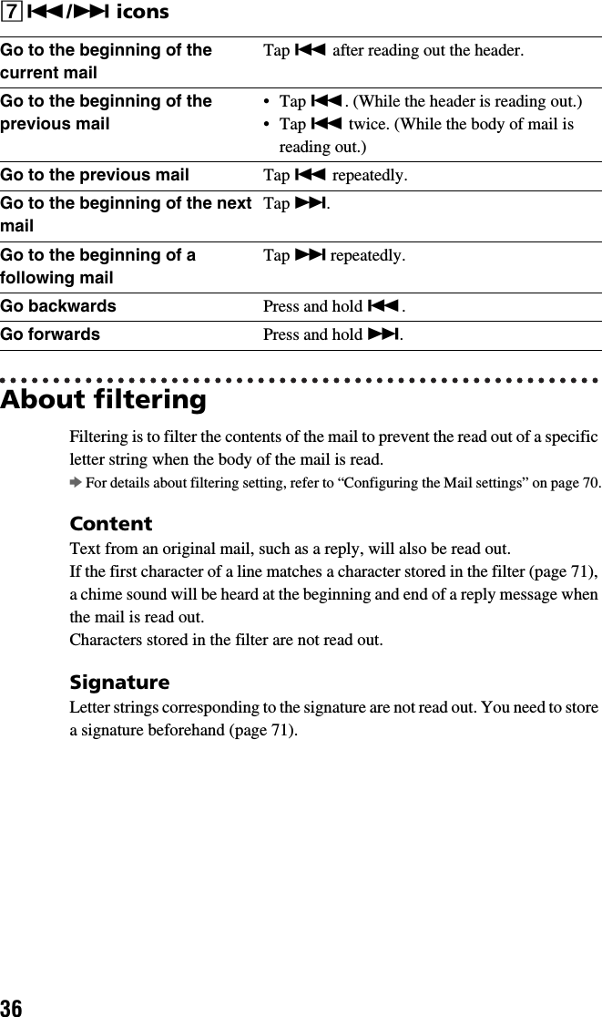36G./&gt; iconsAbout filteringFiltering is to filter the contents of the mail to prevent the read out of a specific letter string when the body of the mail is read.bFor details about filtering setting, refer to “Configuring the Mail settings” on page 70.ContentText from an original mail, such as a reply, will also be read out.If the first character of a line matches a character stored in the filter (page 71), a chime sound will be heard at the beginning and end of a reply message when the mail is read out.Characters stored in the filter are not read out.SignatureLetter strings corresponding to the signature are not read out. You need to store a signature beforehand (page 71).Go to the beginning of the current mailTap . after reading out the header.Go to the beginning of the previous mail•Tap .. (While the header is reading out.)•Tap . twice. (While the body of mail is reading out.)Go to the previous mail Tap . repeatedly.Go to the beginning of the next mailTap &gt;.Go to the beginning of a following mailTap &gt; repeatedly.Go backwards Press and hold ..Go forwards Press and hold &gt;.