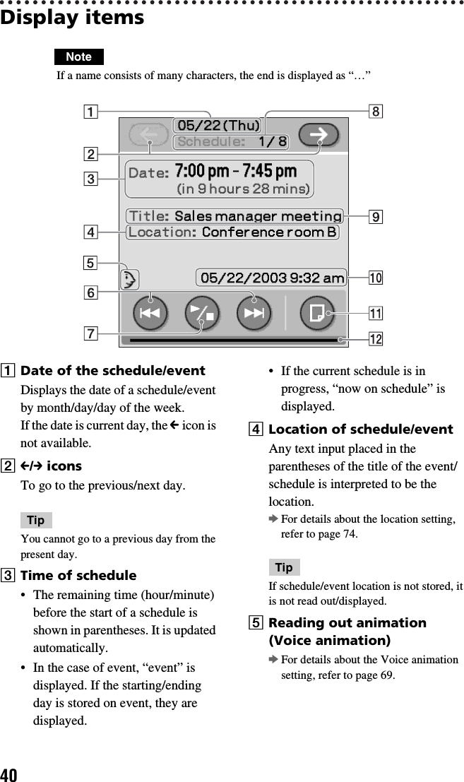 40Display itemsNote If a name consists of many characters, the end is displayed as “…”ADate of the schedule/eventDisplays the date of a schedule/event by month/day/day of the week.If the date is current day, the C icon is not available.BC/c iconsTo go to the previous/next day.TipYou cannot go to a previous day from the present day.CTime of schedule• The remaining time (hour/minute) before the start of a schedule is shown in parentheses. It is updated automatically.• In the case of event, “event” is displayed. If the starting/ending day is stored on event, they are displayed.• If the current schedule is in progress, “now on schedule” is displayed.DLocation of schedule/eventAny text input placed in the parentheses of the title of the event/schedule is interpreted to be the location.bFor details about the location setting, refer to page 74.TipIf schedule/event location is not stored, it is not read out/displayed.EReading out animation (Voice animation)bFor details about the Voice animation setting, refer to page 69.