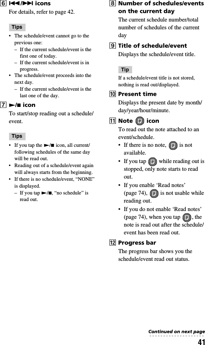 41F./&gt; iconsFor details, refer to page 42.Tips• The schedule/event cannot go to the previous one:– If the current schedule/event is the first one of today.– If the current schedule/event is in progress.• The schedule/event proceeds into the next day.– If the current schedule/event is the last one of the day.GN/x iconTo start/stop reading out a schedule/event.Tips• If you tap the N/x icon, all current/following schedules of the same day will be read out.• Reading out of a schedule/event again will always starts from the beginning.• If there is no schedule/event, “NONE” is displayed.– If you tap N/x, “no schedule” is read out.HNumber of schedules/events on the current dayThe current schedule number/total number of schedules of the current dayITitle of schedule/eventDisplays the schedule/event title.TipIf a schedule/event title is not stored, nothing is read out/displayed.JPresent timeDisplays the present date by month/day/year/hour/minute.KNote   iconTo read out the note attached to an event/schedule.• If there is no note,   is not available.• If you tap   while reading out is stopped, only note starts to read out.• If you enable ‘Read notes’ (page 74),   is not usable while reading out.• If you do not enable ‘Read notes’ (page 74), when you tap  , the note is read out after the schedule/event has been read out.LProgress barThe progress bar shows you the schedule/event read out status.Continued on next page• • • • • • • • • • • • • • • • • • • • • • • • • • •