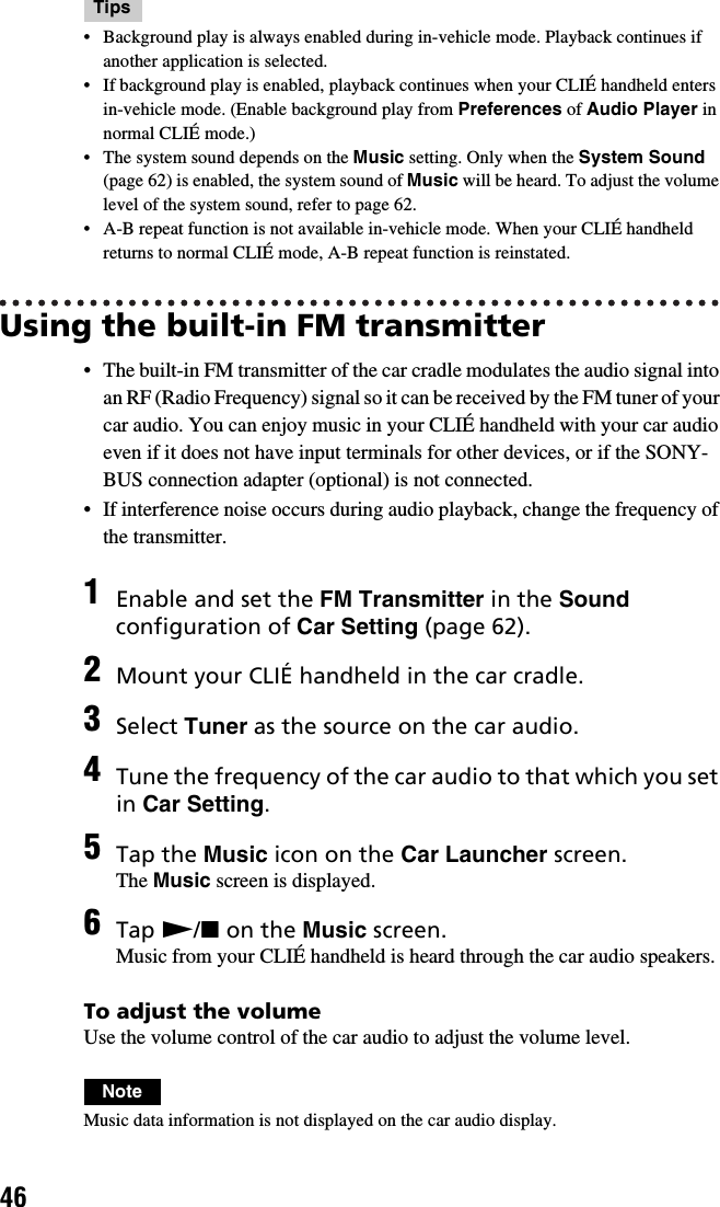 46Tips• Background play is always enabled during in-vehicle mode. Playback continues if another application is selected.• If background play is enabled, playback continues when your CLIÉ handheld enters in-vehicle mode. (Enable background play from Preferences of Audio Player in normal CLIÉ mode.) • The system sound depends on the Music setting. Only when the System Sound (page 62) is enabled, the system sound of Music will be heard. To adjust the volume level of the system sound, refer to page 62.• A-B repeat function is not available in-vehicle mode. When your CLIÉ handheld returns to normal CLIÉ mode, A-B repeat function is reinstated.Using the built-in FM transmitter• The built-in FM transmitter of the car cradle modulates the audio signal into an RF (Radio Frequency) signal so it can be received by the FM tuner of your car audio. You can enjoy music in your CLIÉ handheld with your car audio even if it does not have input terminals for other devices, or if the SONY-BUS connection adapter (optional) is not connected.• If interference noise occurs during audio playback, change the frequency of the transmitter.To adjust the volumeUse the volume control of the car audio to adjust the volume level.NoteMusic data information is not displayed on the car audio display.1Enable and set the FM Transmitter in the Sound configuration of Car Setting (page 62).2Mount your CLIÉ handheld in the car cradle.3Select Tuner as the source on the car audio.4Tune the frequency of the car audio to that which you set in Car Setting.5Tap the Music icon on the Car Launcher screen.The Music screen is displayed.6Tap N/x on the Music screen.Music from your CLIÉ handheld is heard through the car audio speakers.