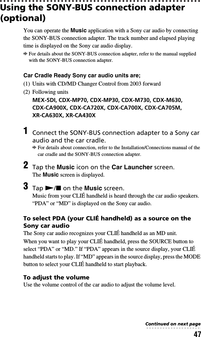 47Using the SONY-BUS connection adapter (optional)You can operate the Music application with a Sony car audio by connecting the SONY-BUS connection adapter. The track number and elapsed playing time is displayed on the Sony car audio display.bFor details about the SONY-BUS connection adapter, refer to the manual supplied with the SONY-BUS connection adapter.Car Cradle Ready Sony car audio units are;(1)  Units with CD/MD Changer Control from 2003 forward(2) Following unitsMEX-5DI, CDX-MP70, CDX-MP30, CDX-M730, CDX-M630, CDX-CA900X, CDX-CA720X, CDX-CA700X, CDX-CA705M, XR-CA630X, XR-CA430XTo select PDA (your CLIÉ handheld) as a source on the Sony car audioThe Sony car audio recognizes your CLIÉ handheld as an MD unit.When you want to play your CLIÉ handheld, press the SOURCE button to select “PDA” or “MD.” If “PDA” appears in the source display, your CLIÉ handheld starts to play. If “MD” appears in the source display, press the MODE button to select your CLIÉ handheld to start playback.To adjust the volumeUse the volume control of the car audio to adjust the volume level.1Connect the SONY-BUS connection adapter to a Sony car audio and the car cradle.bFor details about connection, refer to the Installation/Connections manual of the car cradle and the SONY-BUS connection adapter.2Tap the Music icon on the Car Launcher screen.The Music screen is displayed.3Tap N/x on the Music screen.Music from your CLIÉ handheld is heard through the car audio speakers.“PDA” or “MD” is displayed on the Sony car audio.Continued on next page• • • • • • • • • • • • • • • • • • • • • • • • • • •