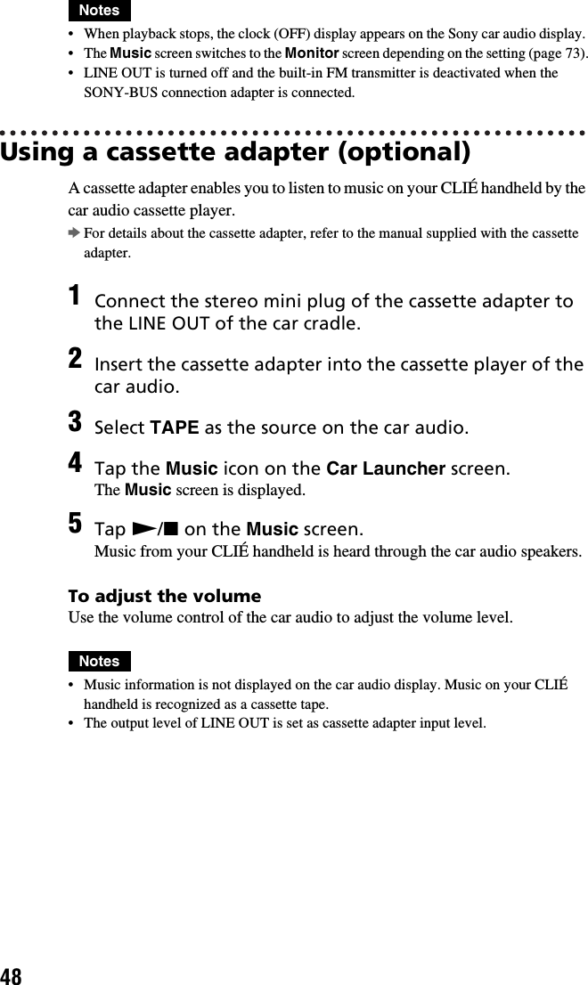 48Notes• When playback stops, the clock (OFF) display appears on the Sony car audio display. • The Music screen switches to the Monitor screen depending on the setting (page 73).• LINE OUT is turned off and the built-in FM transmitter is deactivated when the SONY-BUS connection adapter is connected.Using a cassette adapter (optional)A cassette adapter enables you to listen to music on your CLIÉ handheld by the car audio cassette player.bFor details about the cassette adapter, refer to the manual supplied with the cassette adapter.To adjust the volumeUse the volume control of the car audio to adjust the volume level.Notes• Music information is not displayed on the car audio display. Music on your CLIÉ handheld is recognized as a cassette tape.• The output level of LINE OUT is set as cassette adapter input level.1Connect the stereo mini plug of the cassette adapter to the LINE OUT of the car cradle.2Insert the cassette adapter into the cassette player of the car audio.3Select TAPE as the source on the car audio.4Tap the Music icon on the Car Launcher screen.The Music screen is displayed.5Tap N/x on the Music screen.Music from your CLIÉ handheld is heard through the car audio speakers.