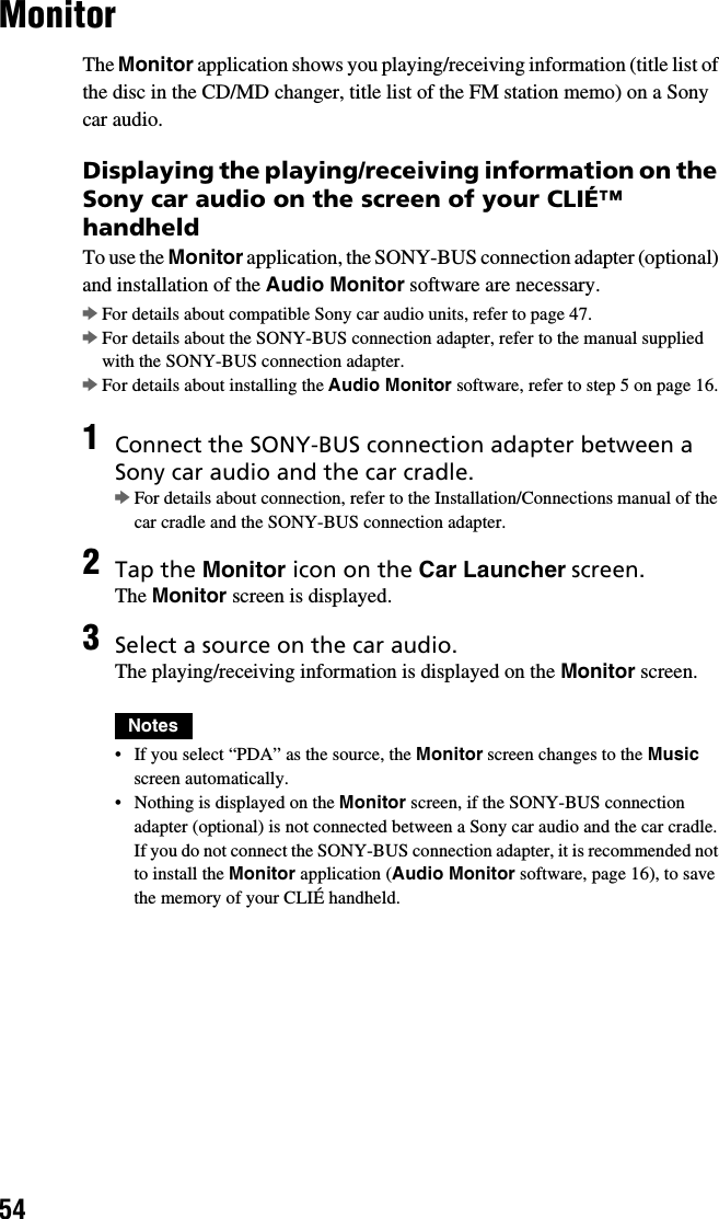 54MonitorThe Monitor application shows you playing/receiving information (title list of the disc in the CD/MD changer, title list of the FM station memo) on a Sony car audio.Displaying the playing/receiving information on the Sony car audio on the screen of your CLIÉ™ handheldTo use the Monitor application, the SONY-BUS connection adapter (optional) and installation of the Audio Monitor software are necessary.bFor details about compatible Sony car audio units, refer to page 47.bFor details about the SONY-BUS connection adapter, refer to the manual supplied with the SONY-BUS connection adapter.bFor details about installing the Audio Monitor software, refer to step 5 on page 16.1Connect the SONY-BUS connection adapter between a Sony car audio and the car cradle.bFor details about connection, refer to the Installation/Connections manual of the car cradle and the SONY-BUS connection adapter.2Tap the Monitor icon on the Car Launcher screen.The Monitor screen is displayed.3Select a source on the car audio.The playing/receiving information is displayed on the Monitor screen.Notes• If you select “PDA” as the source, the Monitor screen changes to the Music screen automatically.• Nothing is displayed on the Monitor screen, if the SONY-BUS connection adapter (optional) is not connected between a Sony car audio and the car cradle. If you do not connect the SONY-BUS connection adapter, it is recommended not to install the Monitor application (Audio Monitor software, page 16), to save the memory of your CLIÉ handheld.