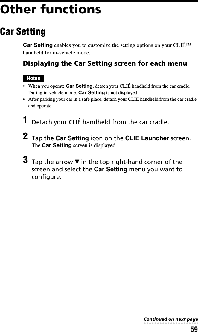 59Other functionsCar SettingCar Setting enables you to customize the setting options on your CLIÉ™ handheld for in-vehicle mode.Displaying the Car Setting screen for each menuNotes• When you operate Car Setting, detach your CLIÉ handheld from the car cradle. During in-vehicle mode, Car Setting is not displayed.• After parking your car in a safe place, detach your CLIÉ handheld from the car cradle and operate.1Detach your CLIÉ handheld from the car cradle.2Tap the Car Setting icon on the CLIE Launcher screen.The Car Setting screen is displayed.3Tap the arrow V in the top right-hand corner of the screen and select the Car Setting menu you want to configure.Continued on next page• • • • • • • • • • • • • • • • • • • • • • • • • • •