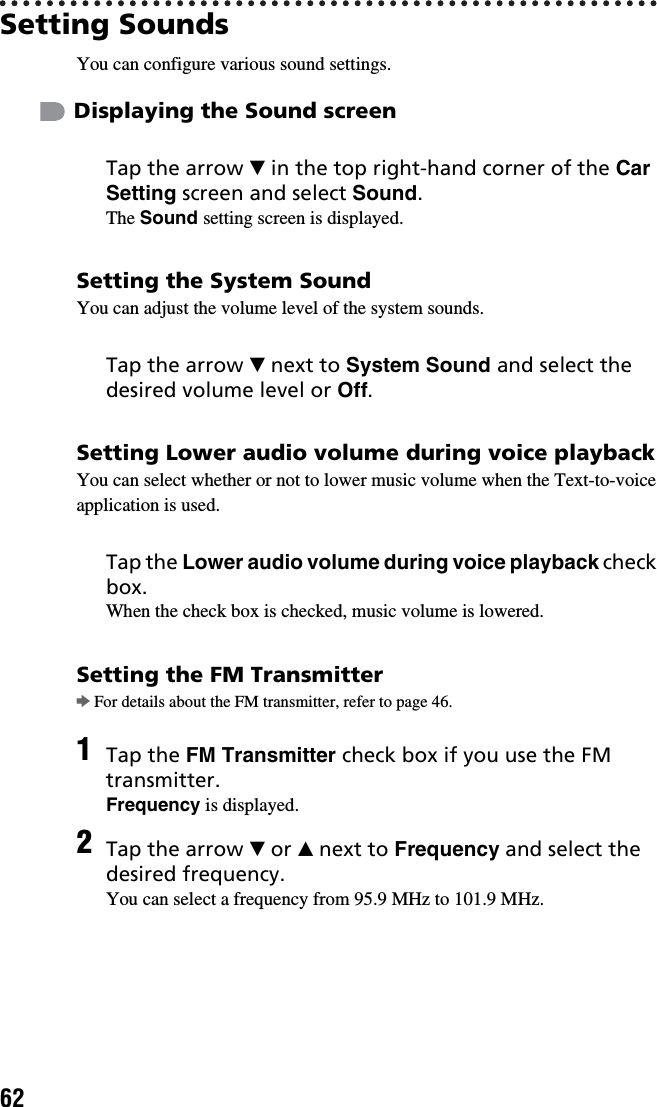 62Setting SoundsYou can configure various sound settings. Displaying the Sound screenSetting the System SoundYou can adjust the volume level of the system sounds.Setting Lower audio volume during voice playbackYou can select whether or not to lower music volume when the Text-to-voice application is used.Setting the FM TransmitterbFor details about the FM transmitter, refer to page 46.Tap the arrow V in the top right-hand corner of the Car Setting screen and select Sound.The Sound setting screen is displayed.Tap the arrow V next to System Sound and select the desired volume level or Off.Tap the Lower audio volume during voice playback check box.When the check box is checked, music volume is lowered.1Tap the FM Transmitter check box if you use the FM transmitter.Frequency is displayed.2Tap the arrow V or v next to Frequency and select the desired frequency.You can select a frequency from 95.9 MHz to 101.9 MHz.