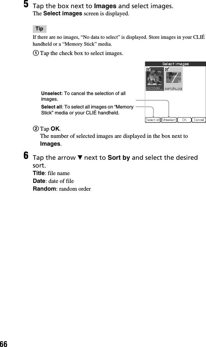 665Tap the box next to Images and select images.The Select images screen is displayed.TipIf there are no images, “No data to select” is displayed. Store images in your CLIÉ handheld or a “Memory Stick” media.1Tap the check box to select images.2Tap OK.The number of selected images are displayed in the box next to Images.6Tap the arrow V next to Sort by and select the desired sort.Title: file nameDate: date of fileRandom: random orderSelect all: To select all images on “Memory Stick” media or your CLIÉ handheld.Unselect: To cancel the selection of all images.