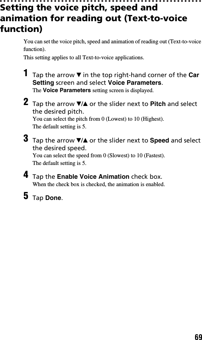 69Setting the voice pitch, speed and animation for reading out (Text-to-voice function)You can set the voice pitch, speed and animation of reading out (Text-to-voice function).This setting applies to all Text-to-voice applications.1Tap the arrow V in the top right-hand corner of the Car Setting screen and select Voice Parameters.The Voice Parameters setting screen is displayed.2Tap the arrow V/v or the slider next to Pitch and select the desired pitch.You can select the pitch from 0 (Lowest) to 10 (Highest).The default setting is 5.3Tap the arrow V/v or the slider next to Speed and select the desired speed.You can select the speed from 0 (Slowest) to 10 (Fastest).The default setting is 5.4Tap the Enable Voice Animation check box.When the check box is checked, the animation is enabled.5Tap Done.