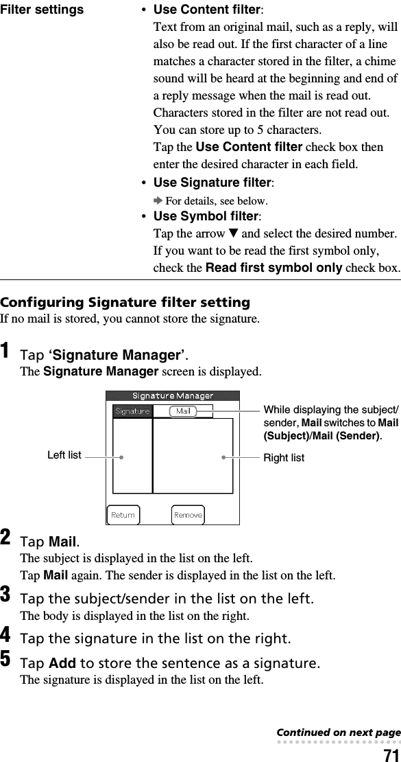 71Configuring Signature filter settingIf no mail is stored, you cannot store the signature.Filter settings •Use Content filter: Text from an original mail, such as a reply, will also be read out. If the first character of a line matches a character stored in the filter, a chime sound will be heard at the beginning and end of a reply message when the mail is read out. Characters stored in the filter are not read out.You can store up to 5 characters. Tap the Use Content filter check box then enter the desired character in each field.•Use Signature filter:bFor details, see below.•Use Symbol filter:Tap the arrow V and select the desired number. If you want to be read the first symbol only, check the Read first symbol only check box.1Tap ‘Signature Manager’.The Signature Manager screen is displayed.2Tap Mail.The subject is displayed in the list on the left.Tap Mail again. The sender is displayed in the list on the left.3Tap the subject/sender in the list on the left.The body is displayed in the list on the right.4Tap the signature in the list on the right.5Tap Add to store the sentence as a signature.The signature is displayed in the list on the left.Left list Right listWhile displaying the subject/sender, Mail switches to Mail (Subject)/Mail (Sender).Continued on next page• • • • • • • • • • • • • • • • • • • • • • • • • • •