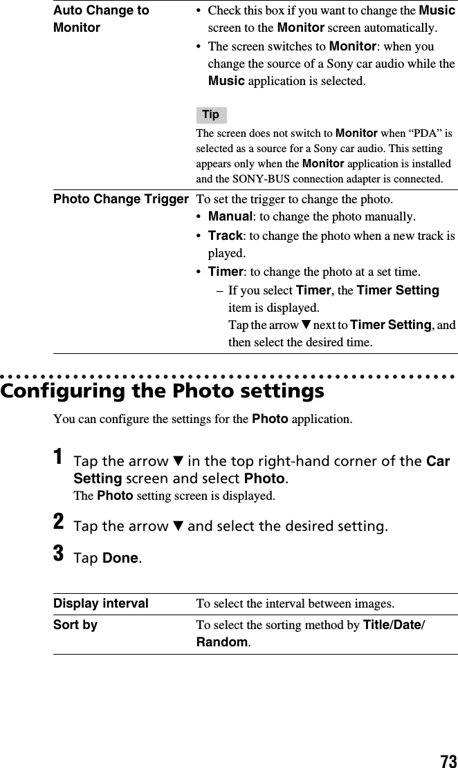 73Configuring the Photo settingsYou can configure the settings for the Photo application.Auto Change to Monitor• Check this box if you want to change the Music screen to the Monitor screen automatically.• The screen switches to Monitor: when you change the source of a Sony car audio while the Music application is selected.TipThe screen does not switch to Monitor when “PDA” is selected as a source for a Sony car audio. This setting appears only when the Monitor application is installed and the SONY-BUS connection adapter is connected.Photo Change Trigger To set the trigger to change the photo.•Manual: to change the photo manually.•Track: to change the photo when a new track is played.•Timer: to change the photo at a set time.– If you select Timer, the Timer Setting item is displayed.Tap the arrow V next to Timer Setting, and then select the desired time.1Tap the arrow V in the top right-hand corner of the Car Setting screen and select Photo.The Photo setting screen is displayed.2Tap the arrow V and select the desired setting.3Tap Done.Display interval To select the interval between images.Sort by To select the sorting method by Title/Date/Random.
