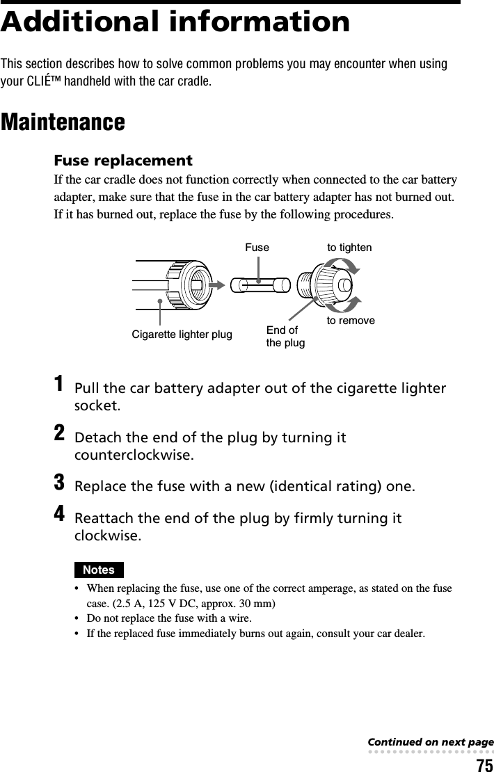 75Additional informationThis section describes how to solve common problems you may encounter when using your CLIÉ™ handheld with the car cradle.MaintenanceFuse replacementIf the car cradle does not function correctly when connected to the car battery adapter, make sure that the fuse in the car battery adapter has not burned out. If it has burned out, replace the fuse by the following procedures.1Pull the car battery adapter out of the cigarette lighter socket.2Detach the end of the plug by turning it counterclockwise.3Replace the fuse with a new (identical rating) one.4Reattach the end of the plug by firmly turning it clockwise.Notes• When replacing the fuse, use one of the correct amperage, as stated on the fuse case. (2.5 A, 125 V DC, approx. 30 mm)• Do not replace the fuse with a wire.• If the replaced fuse immediately burns out again, consult your car dealer.FuseCigarette lighter plug End of the plugto removeto tightenContinued on next page• • • • • • • • • • • • • • • • • • • • • • • • • • •