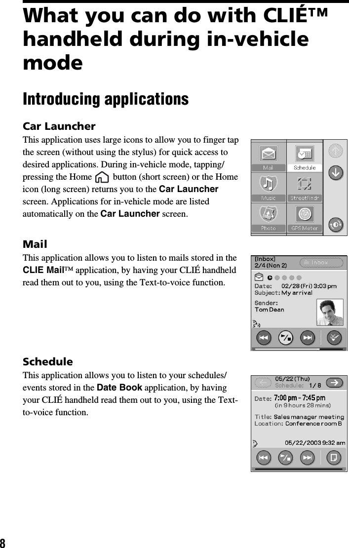 8What you can do with CLIÉ™ handheld during in-vehicle modeIntroducing applicationsCar LauncherThis application uses large icons to allow you to finger tap the screen (without using the stylus) for quick access to desired applications. During in-vehicle mode, tapping/pressing the Home   button (short screen) or the Home icon (long screen) returns you to the Car Launcher screen. Applications for in-vehicle mode are listed automatically on the Car Launcher screen.MailThis application allows you to listen to mails stored in the CLIE Mail™ application, by having your CLIÉ handheld read them out to you, using the Text-to-voice function.ScheduleThis application allows you to listen to your schedules/events stored in the Date Book application, by having your CLIÉ handheld read them out to you, using the Text-to-voice function.