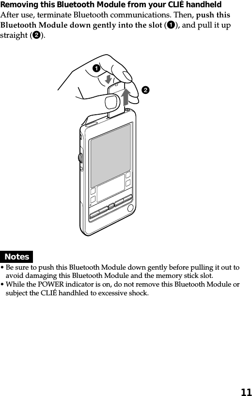 11Removing this Bluetooth Module from your CLIÉ handheldAfter use, terminate Bluetooth communications. Then, push thisBluetooth Module down gently into the slot (1), and pull it upstraight (2).Notes•Be sure to push this Bluetooth Module down gently before pulling it out toavoid damaging this Bluetooth Module and the memory stick slot.•While the POWER indicator is on, do not remove this Bluetooth Module orsubject the CLIÉ handhled to excessive shock.12
