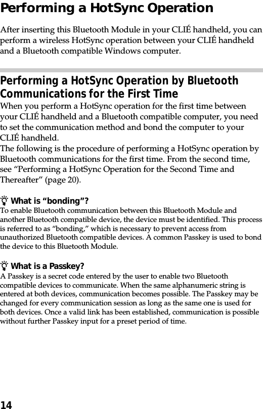 14Performing a HotSync OperationAfter inserting this Bluetooth Module in your CLIÉ handheld, you canperform a wireless HotSync operation between your CLIÉ handheldand a Bluetooth compatible Windows computer.Performing a HotSync Operation by BluetoothCommunications for the First TimeWhen you perform a HotSync operation for the first time betweenyour CLIÉ handheld and a Bluetooth compatible computer, you needto set the communication method and bond the computer to yourCLIÉ handheld.The following is the procedure of performing a HotSync operation byBluetooth communications for the first time. From the second time,see “Performing a HotSync Operation for the Second Time andThereafter” (page 20).z What is “bonding”?To enable Bluetooth communication between this Bluetooth Module andanother Bluetooth compatible device, the device must be identified. This processis referred to as “bonding,” which is necessary to prevent access fromunauthorized Bluetooth compatible devices. A common Passkey is used to bondthe device to this Bluetooth Module.z What is a Passkey?A Passkey is a secret code entered by the user to enable two Bluetoothcompatible devices to communicate. When the same alphanumeric string isentered at both devices, communication becomes possible. The Passkey may bechanged for every communication session as long as the same one is used forboth devices. Once a valid link has been established, communication is possiblewithout further Passkey input for a preset period of time.