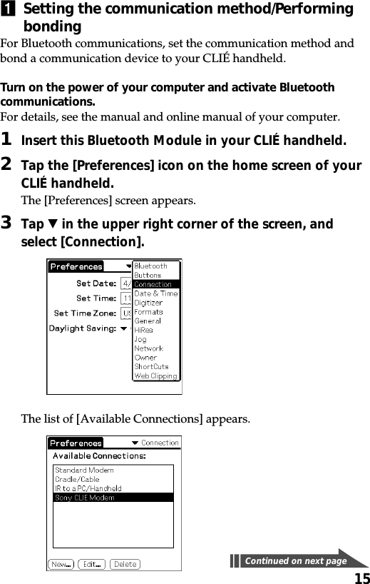 151Setting the communication method/PerformingbondingFor Bluetooth communications, set the communication method andbond a communication device to your CLIÉ handheld.Turn on the power of your computer and activate Bluetoothcommunications.For details, see the manual and online manual of your computer.1Insert this Bluetooth Module in your CLIÉ handheld.2Tap the [Preferences] icon on the home screen of yourCLIÉ handheld.The [Preferences] screen appears.3Tap V in the upper right corner of the screen, andselect [Connection].The list of [Available Connections] appears.Continued on next page