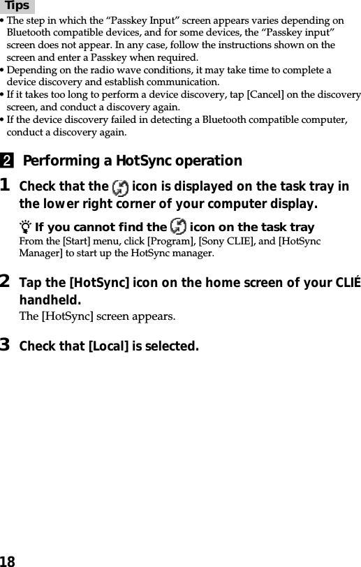 18Tips•The step in which the “Passkey Input” screen appears varies depending onBluetooth compatible devices, and for some devices, the “Passkey input”screen does not appear. In any case, follow the instructions shown on thescreen and enter a Passkey when required.•Depending on the radio wave conditions, it may take time to complete adevice discovery and establish communication.•If it takes too long to perform a device discovery, tap [Cancel] on the discoveryscreen, and conduct a discovery again.•If the device discovery failed in detecting a Bluetooth compatible computer,conduct a discovery again.2  Performing a HotSync operation1Check that the   icon is displayed on the task tray inthe lower right corner of your computer display.z If you cannot find the   icon on the task trayFrom the [Start] menu, click [Program], [Sony CLIE], and [HotSyncManager] to start up the HotSync manager.2Tap the [HotSync] icon on the home screen of your CLIÉhandheld.The [HotSync] screen appears.3Check that [Local] is selected.