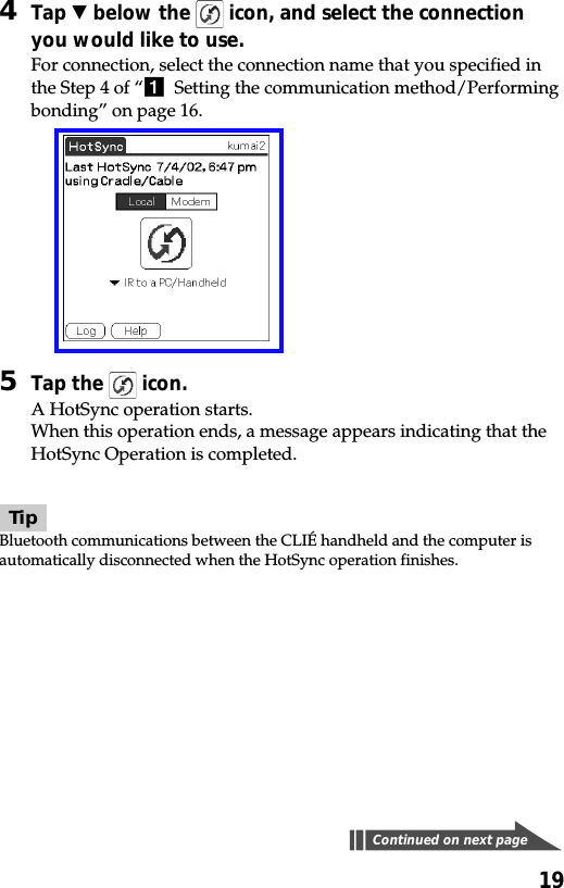 194Tap V below the   icon, and select the connectionyou would like to use.For connection, select the connection name that you specified inthe Step 4 of “1  Setting the communication method/Performingbonding” on page 16.5Tap the   icon.A HotSync operation starts.When this operation ends, a message appears indicating that theHotSync Operation is completed.TipBluetooth communications between the CLIÉ handheld and the computer isautomatically disconnected when the HotSync operation finishes.Continued on next page