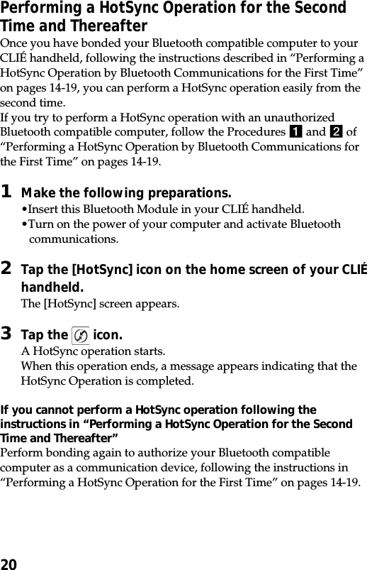 20Performing a HotSync Operation for the SecondTime and ThereafterOnce you have bonded your Bluetooth compatible computer to yourCLIÉ handheld, following the instructions described in “Performing aHotSync Operation by Bluetooth Communications for the First Time”on pages 14-19, you can perform a HotSync operation easily from thesecond time.If you try to perform a HotSync operation with an unauthorizedBluetooth compatible computer, follow the Procedures 1 and 2 of“Performing a HotSync Operation by Bluetooth Communications forthe First Time” on pages 14-19.1Make the following preparations.•Insert this Bluetooth Module in your CLIÉ handheld.•Turn on the power of your computer and activate Bluetoothcommunications.2Tap the [HotSync] icon on the home screen of your CLIÉhandheld.The [HotSync] screen appears.3Tap the   icon.A HotSync operation starts.When this operation ends, a message appears indicating that theHotSync Operation is completed.If you cannot perform a HotSync operation following theinstructions in “Performing a HotSync Operation for the SecondTime and Thereafter”Perform bonding again to authorize your Bluetooth compatiblecomputer as a communication device, following the instructions in“Performing a HotSync Operation for the First Time” on pages 14-19.