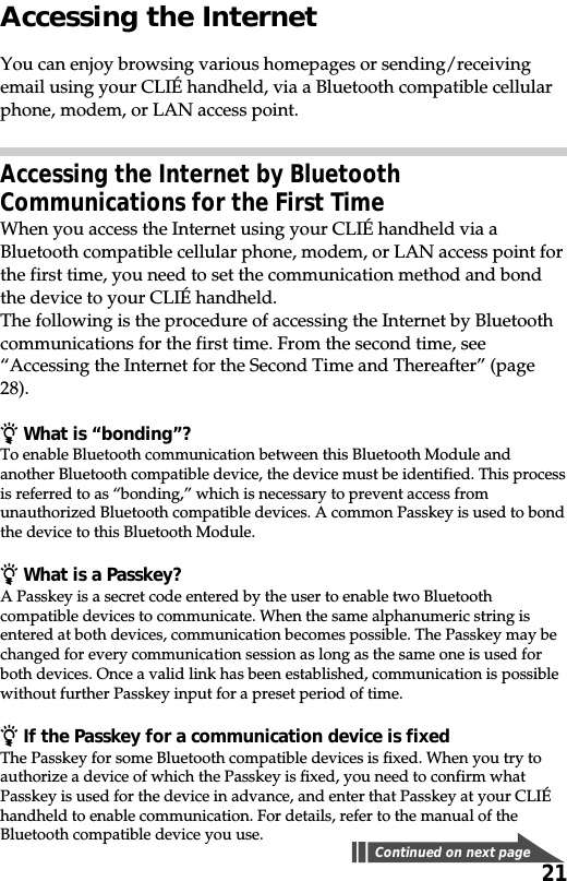 21Accessing the InternetYou can enjoy browsing various homepages or sending/receivingemail using your CLIÉ handheld, via a Bluetooth compatible cellularphone, modem, or LAN access point.Accessing the Internet by BluetoothCommunications for the First TimeWhen you access the Internet using your CLIÉ handheld via aBluetooth compatible cellular phone, modem, or LAN access point forthe first time, you need to set the communication method and bondthe device to your CLIÉ handheld.The following is the procedure of accessing the Internet by Bluetoothcommunications for the first time. From the second time, see“Accessing the Internet for the Second Time and Thereafter” (page28).z What is “bonding”?To enable Bluetooth communication between this Bluetooth Module andanother Bluetooth compatible device, the device must be identified. This processis referred to as “bonding,” which is necessary to prevent access fromunauthorized Bluetooth compatible devices. A common Passkey is used to bondthe device to this Bluetooth Module.z What is a Passkey?A Passkey is a secret code entered by the user to enable two Bluetoothcompatible devices to communicate. When the same alphanumeric string isentered at both devices, communication becomes possible. The Passkey may bechanged for every communication session as long as the same one is used forboth devices. Once a valid link has been established, communication is possiblewithout further Passkey input for a preset period of time.z If the Passkey for a communication device is fixedThe Passkey for some Bluetooth compatible devices is fixed. When you try toauthorize a device of which the Passkey is fixed, you need to confirm whatPasskey is used for the device in advance, and enter that Passkey at your CLIÉhandheld to enable communication. For details, refer to the manual of theBluetooth compatible device you use.Continued on next page