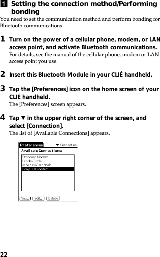 221Setting the connection method/PerformingbondingYou need to set the communication method and perform bonding forBluetooth communications.1Turn on the power of a cellular phone, modem, or LANaccess point, and activate Bluetooth communications.For details, see the manual of the cellular phone, modem or LANaccess point you use.2Insert this Bluetooth Module in your CLIÉ handheld.3Tap the [Preferences] icon on the home screen of yourCLIÉ handheld.The [Preferences] screen appears.4Tap V in the upper right corner of the screen, andselect [Connection].The list of [Available Connections] appears.