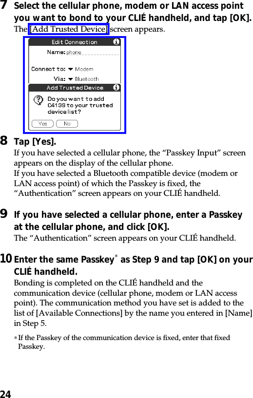 247Select the cellular phone, modem or LAN access pointyou want to bond to your CLIÉ handheld, and tap [OK].The [Add Trusted Device] screen appears.8Tap [Yes].If you have selected a cellular phone, the “Passkey Input” screenappears on the display of the cellular phone.If you have selected a Bluetooth compatible device (modem orLAN access point) of which the Passkey is fixed, the“Authentication” screen appears on your CLIÉ handheld.9If you have selected a cellular phone, enter a Passkeyat the cellular phone, and click [OK].The “Authentication” screen appears on your CLIÉ handheld.10Enter the same Passkey∗ as Step 9 and tap [OK] on yourCLIÉ handheld.Bonding is completed on the CLIÉ handheld and thecommunication device (cellular phone, modem or LAN accesspoint). The communication method you have set is added to thelist of [Available Connections] by the name you entered in [Name]in Step 5.∗If the Passkey of the communication device is fixed, enter that fixedPasskey.