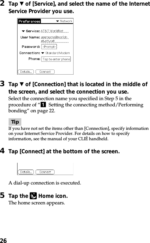 262Tap V of [Service], and select the name of the InternetService Provider you use.3Tap V of [Connection] that is located in the middle ofthe screen, and select the connection you use.Select the connection name you specified in Step 5 in theprocedure of “1  Setting the connecting method/Performingbonding” on page 22.TipIf you have not set the items other than [Connection], specify informationon your Internet Service Provider. For details on how to specifyinformation, see the manual of your CLIÉ handheld.4Tap [Connect] at the bottom of the screen.A dial-up connection is executed.5Tap the   Home icon.The home screen appears.