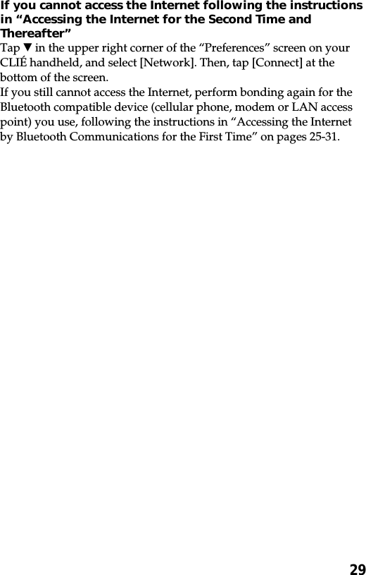 29If you cannot access the Internet following the instructionsin “Accessing the Internet for the Second Time andThereafter”Tap V in the upper right corner of the “Preferences” screen on yourCLIÉ handheld, and select [Network]. Then, tap [Connect] at thebottom of the screen.If you still cannot access the Internet, perform bonding again for theBluetooth compatible device (cellular phone, modem or LAN accesspoint) you use, following the instructions in “Accessing the Internetby Bluetooth Communications for the First Time” on pages 25-31.