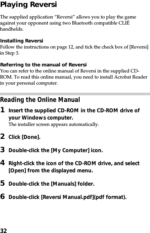 32Playing ReversiThe supplied application “Reversi” allows you to play the gameagainst your opponent using two Bluetooth compatible CLIÉhandhelds.Installing ReversiFollow the instructions on page 12, and tick the check box of [Reversi]in Step 3.Referring to the manual of ReversiYou can refer to the online manual of Reversi in the supplied CD-ROM. To read this online manual, you need to install Acrobat Readerin your personal computer.Reading the Online Manual1Insert the supplied CD-ROM in the CD-ROM drive ofyour Windows computer.The installer screen appears automatically.2Click [Done].3Double-click the [My Computer] icon.4Right-click the icon of the CD-ROM drive, and select[Open] from the displayed menu.5Double-click the [Manuals] folder.6Double-click [Reversi Manual.pdf](pdf format).