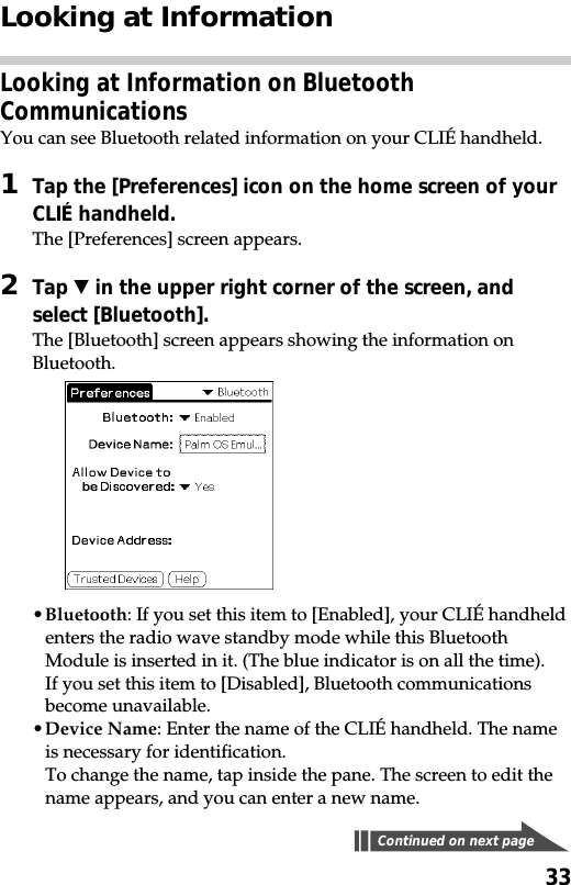 33Looking at InformationLooking at Information on BluetoothCommunicationsYou can see Bluetooth related information on your CLIÉ handheld.1Tap the [Preferences] icon on the home screen of yourCLIÉ handheld.The [Preferences] screen appears.2Tap V in the upper right corner of the screen, andselect [Bluetooth].The [Bluetooth] screen appears showing the information onBluetooth.•Bluetooth: If you set this item to [Enabled], your CLIÉ handheldenters the radio wave standby mode while this BluetoothModule is inserted in it. (The blue indicator is on all the time).If you set this item to [Disabled], Bluetooth communicationsbecome unavailable.•Device Name: Enter the name of the CLIÉ handheld. The nameis necessary for identification.To change the name, tap inside the pane. The screen to edit thename appears, and you can enter a new name.Continued on next page