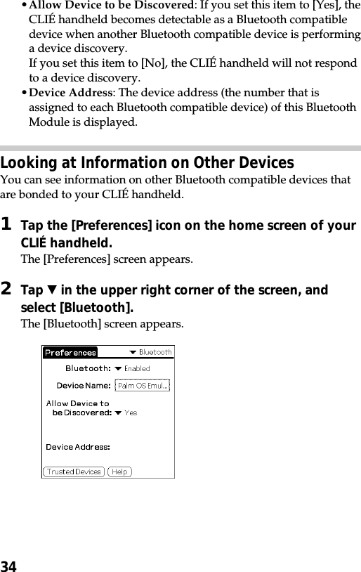 34•Allow Device to be Discovered: If you set this item to [Yes], theCLIÉ handheld becomes detectable as a Bluetooth compatibledevice when another Bluetooth compatible device is performinga device discovery.If you set this item to [No], the CLIÉ handheld will not respondto a device discovery.•Device Address: The device address (the number that isassigned to each Bluetooth compatible device) of this BluetoothModule is displayed.Looking at Information on Other DevicesYou can see information on other Bluetooth compatible devices thatare bonded to your CLIÉ handheld.1Tap the [Preferences] icon on the home screen of yourCLIÉ handheld.The [Preferences] screen appears.2Tap V in the upper right corner of the screen, andselect [Bluetooth].The [Bluetooth] screen appears.