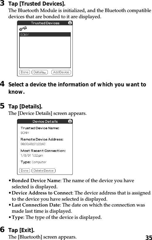 353Tap [Trusted Devices].The Bluetooth Module is initialized, and the Bluetooth compatibledevices that are bonded to it are displayed.4Select a device the information of which you want toknow.5Tap [Details].The [Device Details] screen appears.•Bonded Device Name: The name of the device you haveselected is displayed.•Device Address to Connect: The device address that is assignedto the device you have selected is displayed.•Last Connection Date: The date on which the connection wasmade last time is displayed.•Type: The type of the device is displayed.6Tap [Exit].The [Bluetooth] screen appears.