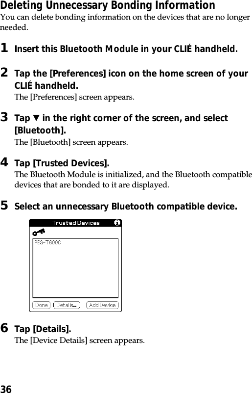 36Deleting Unnecessary Bonding InformationYou can delete bonding information on the devices that are no longerneeded.1Insert this Bluetooth Module in your CLIÉ handheld.2Tap the [Preferences] icon on the home screen of yourCLIÉ handheld.The [Preferences] screen appears.3Tap V in the right corner of the screen, and select[Bluetooth].The [Bluetooth] screen appears.4Tap [Trusted Devices].The Bluetooth Module is initialized, and the Bluetooth compatibledevices that are bonded to it are displayed.5Select an unnecessary Bluetooth compatible device.6Tap [Details].The [Device Details] screen appears.