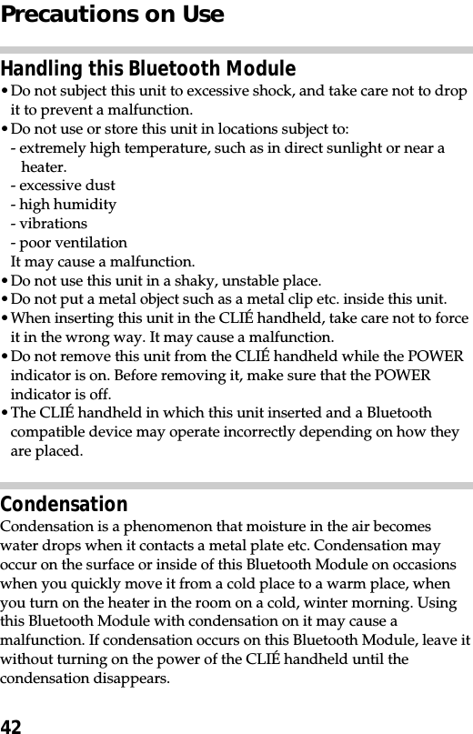 42Precautions on UseHandling this Bluetooth Module•Do not subject this unit to excessive shock, and take care not to dropit to prevent a malfunction.•Do not use or store this unit in locations subject to:- extremely high temperature, such as in direct sunlight or near aheater.- excessive dust- high humidity- vibrations- poor ventilationIt may cause a malfunction.•Do not use this unit in a shaky, unstable place.•Do not put a metal object such as a metal clip etc. inside this unit.•When inserting this unit in the CLIÉ handheld, take care not to forceit in the wrong way. It may cause a malfunction.•Do not remove this unit from the CLIÉ handheld while the POWERindicator is on. Before removing it, make sure that the POWERindicator is off.•The CLIÉ handheld in which this unit inserted and a Bluetoothcompatible device may operate incorrectly depending on how theyare placed.CondensationCondensation is a phenomenon that moisture in the air becomeswater drops when it contacts a metal plate etc. Condensation mayoccur on the surface or inside of this Bluetooth Module on occasionswhen you quickly move it from a cold place to a warm place, whenyou turn on the heater in the room on a cold, winter morning. Usingthis Bluetooth Module with condensation on it may cause amalfunction. If condensation occurs on this Bluetooth Module, leave itwithout turning on the power of the CLIÉ handheld until thecondensation disappears.