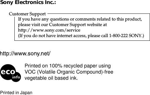 48Sony Electronics Inc.:Customer SupportIf you have any questions or comments related to this product,please visit our Customer Support website athttp://www.sony.com/service(If you do not have internet access, please call 1-800-222 SONY.)Printed in JapanPrinted on 100% recycled paper usingVOC (Volatile Organic Compound)-freevegetable oil based ink.