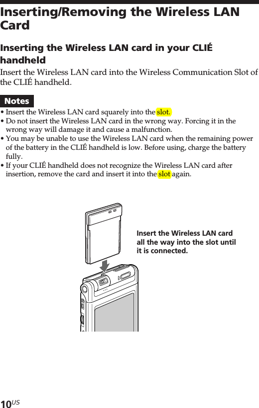 10USInserting/Removing the Wireless LANCardInserting the Wireless LAN card in your CLIÉhandheldInsert the Wireless LAN card into the Wireless Communication Slot ofthe CLIÉ handheld.Notes•Insert the Wireless LAN card squarely into the slot.•Do not insert the Wireless LAN card in the wrong way. Forcing it in thewrong way will damage it and cause a malfunction.•You may be unable to use the Wireless LAN card when the remaining powerof the battery in the CLIÉ handheld is low. Before using, charge the batteryfully.•If your CLIÉ handheld does not recognize the Wireless LAN card afterinsertion, remove the card and insert it into the slot again.Insert the Wireless LAN cardall the way into the slot untilit is connected.