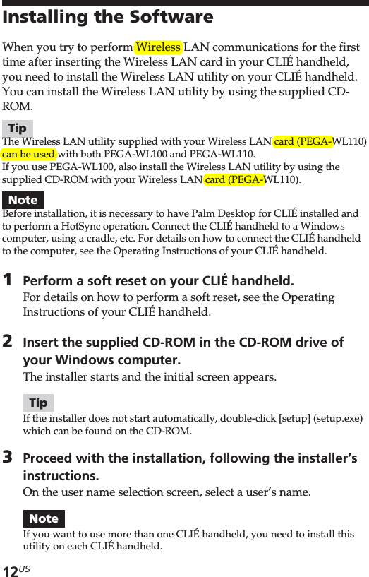 12USInstalling the SoftwareWhen you try to perform Wireless LAN communications for the firsttime after inserting the Wireless LAN card in your CLIÉ handheld,you need to install the Wireless LAN utility on your CLIÉ handheld.You can install the Wireless LAN utility by using the supplied CD-ROM.TipThe Wireless LAN utility supplied with your Wireless LAN card (PEGA-WL110)can be used with both PEGA-WL100 and PEGA-WL110.If you use PEGA-WL100, also install the Wireless LAN utility by using thesupplied CD-ROM with your Wireless LAN card (PEGA-WL110).NoteBefore installation, it is necessary to have Palm Desktop for CLIÉ installed andto perform a HotSync operation. Connect the CLIÉ handheld to a Windowscomputer, using a cradle, etc. For details on how to connect the CLIÉ handheldto the computer, see the Operating Instructions of your CLIÉ handheld.1Perform a soft reset on your CLIÉ handheld.For details on how to perform a soft reset, see the OperatingInstructions of your CLIÉ handheld.2Insert the supplied CD-ROM in the CD-ROM drive ofyour Windows computer.The installer starts and the initial screen appears.TipIf the installer does not start automatically, double-click [setup] (setup.exe)which can be found on the CD-ROM.3Proceed with the installation, following the installer’sinstructions.On the user name selection screen, select a user’s name.NoteIf you want to use more than one CLIÉ handheld, you need to install thisutility on each CLIÉ handheld.