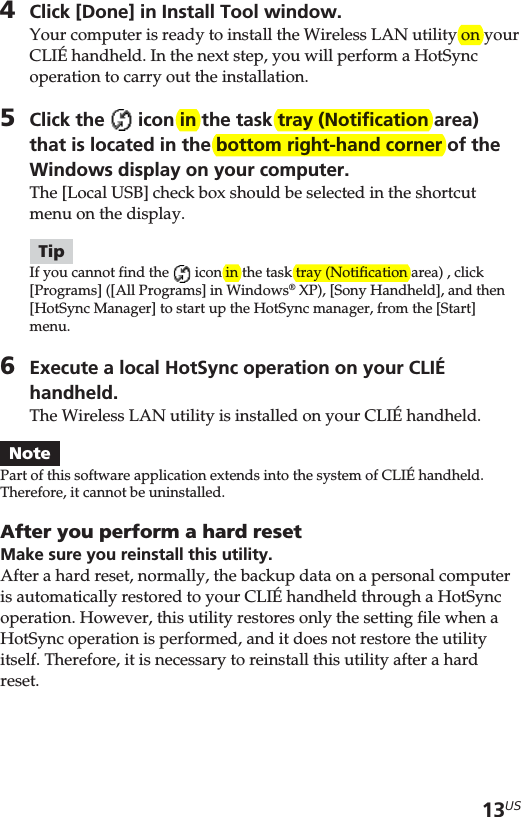 13US4Click [Done] in Install Tool window.Your computer is ready to install the Wireless LAN utility on yourCLIÉ handheld. In the next step, you will perform a HotSyncoperation to carry out the installation.5Click the   icon in the task tray (Notification area)that is located in the bottom right-hand corner of theWindows display on your computer.The [Local USB] check box should be selected in the shortcutmenu on the display.TipIf you cannot find the   icon in the task tray (Notification area) , click[Programs] ([All Programs] in Windows® XP), [Sony Handheld], and then[HotSync Manager] to start up the HotSync manager, from the [Start]menu.6Execute a local HotSync operation on your CLIÉhandheld.The Wireless LAN utility is installed on your CLIÉ handheld.NotePart of this software application extends into the system of CLIÉ handheld.Therefore, it cannot be uninstalled.After you perform a hard resetMake sure you reinstall this utility.After a hard reset, normally, the backup data on a personal computeris automatically restored to your CLIÉ handheld through a HotSyncoperation. However, this utility restores only the setting file when aHotSync operation is performed, and it does not restore the utilityitself. Therefore, it is necessary to reinstall this utility after a hardreset.